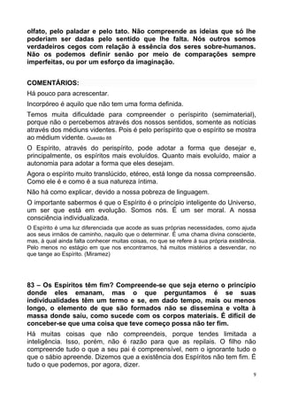 olfato, pelo paladar e pelo tato. Não compreende as ideias que só lhe
poderiam ser dadas pelo sentido que lhe falta. Nós outros somos
verdadeiros cegos com relação à essência dos seres sobre-humanos.
Não os podemos definir senão por meio de comparações sempre
imperfeitas, ou por um esforço da imaginação.
COMENTÁRIOS:
Há pouco para acrescentar.
Incorpóreo é aquilo que não tem uma forma definida.
Temos muita dificuldade para compreender o períspirito (semimaterial),
porque não o percebemos através dos nossos sentidos, somente as notícias
através dos médiuns videntes. Pois é pelo períspirito que o espírito se mostra
ao médium vidente. Questão 88
O Espírito, através do perispírito, pode adotar a forma que desejar e,
principalmente, os espíritos mais evoluídos. Quanto mais evoluído, maior a
autonomia para adotar a forma que eles desejam.
Agora o espírito muito translúcido, etéreo, está longe da nossa compreensão.
Como ele é e como é a sua natureza íntima.
Não há como explicar, devido a nossa pobreza de linguagem.
O importante sabermos é que o Espírito é o princípio inteligente do Universo,
um ser que está em evolução. Somos nós. É um ser moral. A nossa
consciência individualizada.
O Espírito é uma luz diferenciada que acode as suas próprias necessidades, como ajuda
aos seus irmãos de caminho, naquilo que o determinar. É uma chama divina consciente,
mas, à qual ainda falta conhecer muitas coisas, no que se refere à sua própria existência.
Pelo menos no estágio em que nos encontramos, há muitos mistérios a desvendar, no
que tange ao Espírito. (Miramez)
83 – Os Espíritos têm fim? Compreende-se que seja eterno o princípio
donde eles emanam, mas o que perguntamos é se suas
individualidades têm um termo e se, em dado tempo, mais ou menos
longo, o elemento de que são formados não se dissemina e volta à
massa donde saiu, como sucede com os corpos materiais. É difícil de
conceber-se que uma coisa que teve começo possa não ter fim.
Há muitas coisas que não compreendeis, porque tendes limitada a
inteligência. Isso, porém, não é razão para que as repilais. O filho não
compreende tudo o que a seu pai é compreensível, nem o ignorante tudo o
que o sábio apreende. Dizemos que a existência dos Espíritos não tem fim. É
tudo o que podemos, por agora, dizer.
9
 