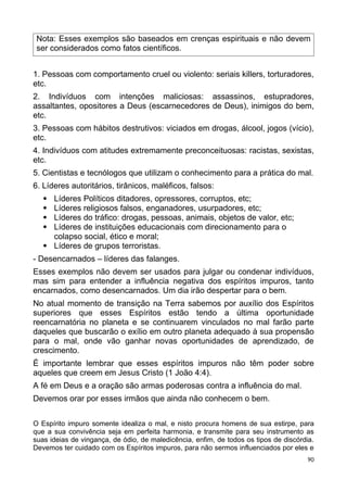 Nota: Esses exemplos são baseados em crenças espirituais e não devem
ser considerados como fatos científicos.
1. Pessoas com comportamento cruel ou violento: seriais killers, torturadores,
etc.
2. Indivíduos com intenções maliciosas: assassinos, estupradores,
assaltantes, opositores a Deus (escarnecedores de Deus), inimigos do bem,
etc.
3. Pessoas com hábitos destrutivos: viciados em drogas, álcool, jogos (vício),
etc.
4. Indivíduos com atitudes extremamente preconceituosas: racistas, sexistas,
etc.
5. Cientistas e tecnólogos que utilizam o conhecimento para a prática do mal.
6. Líderes autoritários, tirânicos, maléficos, falsos:
 Líderes Políticos ditadores, opressores, corruptos, etc;
 Líderes religiosos falsos, enganadores, usurpadores, etc;
 Líderes do tráfico: drogas, pessoas, animais, objetos de valor, etc;
 Líderes de instituições educacionais com direcionamento para o
colapso social, ético e moral;
 Líderes de grupos terroristas.
- Desencarnados – líderes das falanges.
Esses exemplos não devem ser usados para julgar ou condenar indivíduos,
mas sim para entender a influência negativa dos espíritos impuros, tanto
encarnados, como desencarnados. Um dia irão despertar para o bem.
No atual momento de transição na Terra sabemos por auxílio dos Espíritos
superiores que esses Espíritos estão tendo a última oportunidade
reencarnatória no planeta e se continuarem vinculados no mal farão parte
daqueles que buscarão o exílio em outro planeta adequado à sua propensão
para o mal, onde vão ganhar novas oportunidades de aprendizado, de
crescimento.
É importante lembrar que esses espíritos impuros não têm poder sobre
aqueles que creem em Jesus Cristo (1 João 4:4).
A fé em Deus e a oração são armas poderosas contra a influência do mal.
Devemos orar por esses irmãos que ainda não conhecem o bem.
O Espírito impuro somente idealiza o mal, e nisto procura homens de sua estirpe, para
que a sua convivência seja em perfeita harmonia, e transmite para seu instrumento as
suas ideias de vingança, de ódio, de maledicência, enfim, de todos os tipos de discórdia.
Devemos ter cuidado com os Espíritos impuros, para não sermos influenciados por eles e
90
 