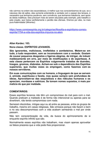 não cairmos na ordem dos escandalosos, é melhor que nos conscientizemos de que, se a
natureza não dá saltos, eles somente entenderão a verdade com o passar dos tempos, é
necessário que tenhamos paciência, sem conivência; que tenhamos tolerância, sem apoio
às ideias maléficas. Eles precisam mais de serem educados pelo exemplo, pelo trabalho e
pela oração, que traduz perfeitamente o perdão das ofensas. Oremos por eles, na mais
pura fraternidade! (Miramez)
https://www.correioespirita.org.br/categorias/filosofia-e-espiritismo-correio-
espirita/1754-a-vida-dos-espiritos-impuros-no-alem
Allan Kardec: 103.
Nona classe. ESPÍRITOS LEVIANOS.
São ignorantes, maliciosos, irrefletidos e zombeteiros. Metem-se em
tudo, a tudo respondem, sem se incomodarem com a verdade. Gostam
de causar pequenos desgostos e ligeiras alegrias, de intrigar, de induzir
maldosamente em erro, por meio de mistificações e de espertezas. A
esta classe pertencem os Espíritos vulgarmente tratados de duendes,
trasgos, gnomos, diabretes. Acham-se sob a dependência dos Espíritos
superiores, que muitas vezes os empregam, como fazemos com os
nossos servidores.
Em suas comunicações com os homens, a linguagem de que se servem
é, amiúde, espirituosa e faceta, mas quase sempre sem profundeza de
ideias. Aproveitam-se das esquisitices e dos ridículos humanos e os
apreciam, mordazes e satíricos. Se tomam nomes supostos, é mais por
malícia do que por maldade.
COMENTÁRIOS:
Esses espíritos levianos não têm um compromisso do mal para com o mal.
Quando praticam a maldade é de forma não intencional ou apenas para se
divertirem, não tendo compromisso com nada.
Semeiam discórdias, intrigas aqui ou ali entre as pessoas, entre os grupos de
trabalho, mesmo em casas religiosas. São omissos porque não fazem o bem
e no seu descompromisso com a vida acabam semeando o mal por onde
passam.
Não tem conscientização da vida, da busca do aprimoramento de si
enquanto espírito infinito que são.
Normalmente esses espíritos não trabalham, mas visam apenas aproveitar
os falsos prazeres que a vida pode lhes proporcionar.
91
 