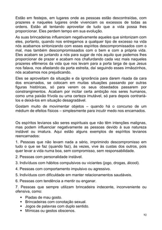 Estão em festejos, em lugares onde as pessoas estão descontraídas, com
prazeres e naqueles lugares onde vivenciam os excessos de todas as
ordens. Estão ali tentando aproveitar de tudo que a vida possa lhes
proporcionar. Eles perdem tempo em sua evolução.
As suas brincadeiras influenciam negativamente aqueles que sintonizam com
eles, portanto, quando nos entregamos a qualquer tipo de excesso na vida
nós acabamos sintonizando com esses espíritos descompromissados com o
mal, mas também descompromissados com o bem e com a própria vida.
Eles acabam se juntando a nós para sugar de nós aquilo que podemos lhes
proporcionar de prazer e acabam nos chafurdando cada vez mais naqueles
prazeres efêmeros da vida que nos levam para a porta larga de que Jesus
nos falava, nos afastando da porta estreita, daí seguindo esses irmãozinhos,
nós acabamos nos prejudicando.
Eles se aproveitam da situação e da ignorância para darem risada da cara
dos encarnados, se colocam em muitas situações passando por outras
figuras históricas, só para verem os seus obsedados passarem por
constrangimentos. Acabam por incitar certa ambição nos seres humanos,
como uma paixão frívola ou uma certeza imutável, só para depois contrariá-
los e deixá-los em situação desagradável.
Gostam muito de movimentar objetos – quando há o concurso de um
médium de efeitos físicos – simplesmente para incutir medo nos encarnados.
Os espíritos levianos são seres espirituais que não têm intenções malignas,
mas podem influenciar negativamente as pessoas devido à sua natureza
instável ou imatura. Aqui estão alguns exemplos de espíritos levianos
reencarnados:
1. Pessoas que não levam nada a sério, imprimindo descompromisso em
tudo o que se faz (quando faz), às vezes, vive às custas dos outros, pois
quer levar a vida numa boa, sem compromisso, sem responsabilidade.
2. Pessoas com personalidade instável.
3. Indivíduos com hábitos compulsivos ou viciantes (jogo, drogas, álcool).
4. Pessoas com comportamento impulsivo ou agressivo.
5. Indivíduos com dificuldade em manter relacionamentos saudáveis.
6. Pessoas com tendência a mentir ou enganar.
7. Pessoas que sempre utilizam brincadeira indecente, inconveniente ou
ofensiva, como:
 Piadas de mau gosto.
 Brincadeiras com conotação sexual.
 Jogos de palavras com duplo sentido.
 Mímicas ou gestos obscenos.
92
 