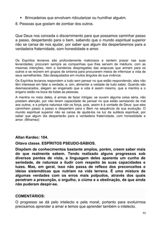  Brincadeiras que envolvam ridicularizar ou humilhar alguém.
8. Pessoas que gostam de zombar dos outros.
Que Deus nos conceda o discernimento para que possamos caminhar passo
a passo, despertando para o bem, sabendo que o mundo espiritual superior
não se cansa de nos ajudar, por saber que algum dia despertaremos para a
verdadeira fraternidade, com honestidade e amor.
Os Espíritos levianos são profundamente maliciosos e sentem prazer nas suas
leviandades; procuram sempre as companhias que lhes servem de médiuns, com as
mesmas intenções; riem a bandeiras despregadas das arapucas que armam para os
outros e se reúnem em grupos de sintonia para procurarem meios de infernizar a vida de
seus semelhantes. São desajustados em muitos ângulos de sua vivência.
Os Espíritos levianos respondem a tudo sem pensar no que estão respondendo; eles não
têm interesse em falar a verdade, e, sim, alimentar a vaidade de tudo saber. Quando são
desmascarados, alegam ao enganado que a vida é assim mesmo, que a mentira e o
engano estão na boca de todas as pessoas.
A mentira no meio deles, é armas de fazer intrigas; se ouvem alguma coisa séria, não
prestam atenção, por não terem capacidade de pensar no que estão semeando de mal
aos outros, e a própria natureza não os força, pois, assim é à vontade de Deus: que eles
caminhem passo a passo e despertem para o Bem na sequência da sua evolução. O
mundo espiritual superior não se cansa de ajudá-los na luz da sutileza espiritual, por
saber que algum dia despertarão para a verdadeira fraternidade, com honestidade e
amor. (Miramez)
Allan Kardec: 104.
Oitava classe. ESPÍRITOS PSEUDO-SÁBIOS.
Dispõem de conhecimentos bastante amplos, porém, creem saber mais
do que realmente sabem. Tendo realizado alguns progressos sob
diversos pontos de vista, a linguagem deles aparenta um cunho de
seriedade, de natureza a iludir com respeito às suas capacidades e
luzes. Mas, em geral, isso não passa de reflexo dos preconceitos e
ideias sistemáticas que nutriam na vida terrena. É uma mistura de
algumas verdades com os erros mais polpudos, através dos quais
penetram a presunção, o orgulho, o ciúme e a obstinação, de que ainda
não puderam despir-se.
COMENTÁRIOS:
O progresso se dá pelo intelecto e pela moral, portanto para evoluirmos
precisamos aprender a amar e temos que aprender também o intelecto.
93
 