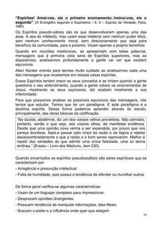 “Espíritas! Amai-vos, eis o primeiro ensinamento; instruí-vos, eis o
segundo” (O Evangelho segundo o Espiritismo - 6, 5 – Espírito de Verdade, Paris,
1860)
Os Espíritos pseudo-sábios são os que desenvolveram apenas uma das
asas. A asa do intelecto, mas usam esse intelecto sem nenhum pudor ético,
sem nenhum conhecimento moral, sem direcionamento que seja para
benefício da comunidade, para o próximo. Visam apenas o próprio benefício.
Quando em reuniões mediúnicas, se apresentam com belas palavras,
mensagens que à primeira vista seria de Espíritos superiores, mas ao
depararmos, analisarmos profundamente a gente vai ver que existem
equívocos.
Allan Kardec orienta para termos muito cuidado ao analisarmos cada uma
das mensagens que recebemos em nossas casas espíritas.
Esses Espíritos tentam impor os seus conceitos e se irritam quando a gente
questiona o seu entendimento, quando a gente coloca os ensinamentos de
Jesus, mostrando os seus equívocos, daí acabam mostrando a sua
inferioridade.
Para que possamos analisar os possíveis equívocos das mensagens, nós
temos que estudar. Temos que ter um paradigma. E este paradigma é a
doutrina espírita. Dessa forma podemos aprender através do estudo,
principalmente, das obras básicas da codificação.
“Na dúvida, abstém-te, diz um dos vossos velhos provérbios. Não admitais,
portanto, senão o que seja, aos vossos olhos, de manifesta evidência.
Desde que uma opinião nova venha a ser expendida, por pouco que vos
pareça duvidosa, fazei-a passar pelo crisol da razão e da lógica e rejeitai
desassombradamente o que a razão e o bom senso reprovarem. Melhor é
repelir dez verdades do que admitir uma única falsidade, uma só teoria
errônea.” (Erasto – Livro dos Médiuns, item 230)
Quando encarnados os espíritos pseudossábios são seres espirituais que se
caracterizam por:
- Arrogância e presunção intelectual.
- Falta de humildade, pois possui a tendência de ofender ou humilhar outros.
De forma geral verifica-se algumas características:
- Usam de um linguajar complexo para impressionar.
- Desprezam opiniões divergentes.
- Possuem tendência de manipular informações, fake News.
- Buscam o poder e a influência onde quer que estejam.
94
 