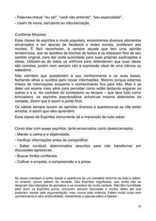 - Palavras-chave: "eu sei", "você não entende", "sou especialista".
- Usam de ironia, sarcasmo ou ridicularização.
Conforme Miramez
Essa classe de espíritos é muito populosa, encontramos diversos elementos
encarnados e em épocas de facebook e redes sociais, proliferam aos
montes. É fácil reconhecer, é sempre aquele que tem uma opinião
tendenciosa, que se apodera de trechos de textos e os adequam fora de seu
sentido original, para dar certa autoridade para suas próprias explicações e
ideias. Utilizam-se de todos os artifícios para defenderem que suas ideias
são corretas, porém nem sempre são a expressão ideal de uma ciência ou
sabedoria.
Não admitem que questionem a seu conhecimento e as suas bases,
fechando olhos e ouvidos para novas informações. Mesmo porque estamos
cheios de informações enquanto o conhecimento fica para trás. Mas é só
deter um exame mais sério para perceber como estão tentando enganar os
outros e a si. Ao contrário do zombeteiro ou leviano – que leva tudo como
brincadeira, os espíritos pseudosábios acham-se mesmo detentores da
verdade, dizem que é assim e ponto final.
Os sábios sempre ouvem as opiniões diversas e questiona-se se não estão
errados, é assim que eles aprendem.
Essa classe de Espíritos comumente dá a impressão de tudo saber.
Como lidar com esses espíritos, tanto encarnados como desencarnados:
- Manter a calma e a objetividade.
- Verificar informações antes de compartilhar.
- Saber conduzir determinados assuntos para não transformar em
discussões agressivas.
- Buscar fontes confiáveis.
- Cultivar a empatia, a compreensão e a prece.
Ás vezes manejam o verbo dando a aparência de um completo domínio de todo o saber;
no entanto, pouco sabem da verdade. São Espíritos orgulhosos, que ainda não se
despiram das intenções de grandeza e se revestem de muita vaidade. Não têm humildade
para ouvir os Espíritos puros, procuram sempre discussão e muitos deles até que
poderiam vencer pela argumentação, mas, nunca pela vivência. Falam muita coisa sem
conhecimento e sem profundidade. Geralmente o pseudo-sábio é falador.
95
 