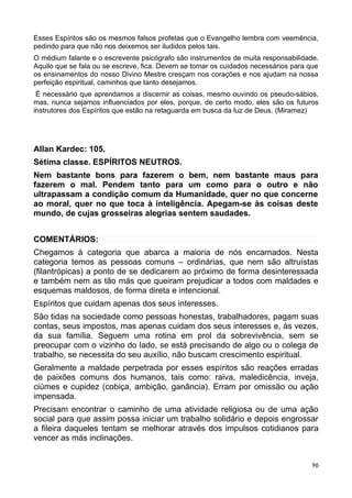 Esses Espíritos são os mesmos falsos profetas que o Evangelho lembra com veemência,
pedindo para que não nos deixemos ser iludidos pelos tais.
O médium falante e o escrevente psicógrafo são instrumentos de muita responsabilidade.
Aquilo que se fala ou se escreve, fica. Devem se tomar os cuidados necessários para que
os ensinamentos do nosso Divino Mestre cresçam nos corações e nos ajudam na nossa
perfeição espiritual, caminhos que tanto desejamos.
É necessário que aprendamos a discernir as coisas, mesmo ouvindo os pseudo-sábios,
mas, nunca sejamos influenciados por eles, porque, de certo modo, eles são os futuros
instrutores dos Espíritos que estão na retaguarda em busca da luz de Deus. (Miramez)
Allan Kardec: 105.
Sétima classe. ESPÍRITOS NEUTROS.
Nem bastante bons para fazerem o bem, nem bastante maus para
fazerem o mal. Pendem tanto para um como para o outro e não
ultrapassam a condição comum da Humanidade, quer no que concerne
ao moral, quer no que toca à inteligência. Apegam-se às coisas deste
mundo, de cujas grosseiras alegrias sentem saudades.
COMENTÁRIOS:
Chegamos à categoria que abarca a maioria de nós encarnados. Nesta
categoria temos as pessoas comuns – ordinárias, que nem são altruístas
(filantrópicas) a ponto de se dedicarem ao próximo de forma desinteressada
e também nem as tão más que queiram prejudicar a todos com maldades e
esquemas maldosos, de forma direta e intencional.
Espíritos que cuidam apenas dos seus interesses.
São tidas na sociedade como pessoas honestas, trabalhadores, pagam suas
contas, seus impostos, mas apenas cuidam dos seus interesses e, às vezes,
da sua família. Seguem uma rotina em prol da sobrevivência, sem se
preocupar com o vizinho do lado, se está precisando de algo ou o colega de
trabalho, se necessita do seu auxílio, não buscam crescimento espiritual.
Geralmente a maldade perpetrada por esses espíritos são reações erradas
de paixões comuns dos humanos, tais como: raiva, maledicência, inveja,
ciúmes e cupidez (cobiça, ambição, ganância). Erram por omissão ou ação
impensada.
Precisam encontrar o caminho de uma atividade religiosa ou de uma ação
social para que assim possa iniciar um trabalho solidário e depois engrossar
a fileira daqueles tentam se melhorar através dos impulsos cotidianos para
vencer as más inclinações.
96
 