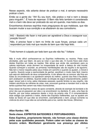 Nesse aspecto, não adianta deixar de praticar o mal, é sempre necessário
praticar o bem.
Então se a gente diz: “Ah! Eu sou bom, não pratico o mal e nem o desejo
para ninguém.”. É hora de repensar: O Bem não feito também é considerado
mal e o bem não deve ser praticado de vez em quando, mas todos os dias.
Encontramos diversos espíritos mais preguiçosos do que maldosos, que não
buscam mudar a sua condição e se afastarem do seu comodismo.
642 – Bastará não fazer o mal para ser agradável a Deus e assegurar sua
posição futura?
Não, é preciso fazer o bem no limite de suas forças, porque cada um
responderá por todo mal que resulte do bem que não haja feito.
"Todo homem é culpado por todo bem que ele não fez." Voltaire
Não é muito difícil conhecerem-se os Espíritos indiferentes ou neutros. Pelas suas
atividades, pelo que falam, dá para se notar o que eles são. O mundo físico está cheio
destes Espíritos em todas as nações: São almas que ainda não acordaram para os
valores espirituais; ainda dormem na incapacidade de sentir a beleza da vida imortal.
Quando começam a acordar, as primeiras manifestações são de orgulho e de egoísmo.
Não tem o menor respeito pelos seus irmãos em caminho e quando os ajudam, o móvel é
o ganho. Quando surge a oportunidade de ganhar, escolhem o modo mais fácil, mesmo
que seja em detrimento de seus companheiros. A dor alheia não os comove: são frios em
todas as circunstâncias e se apoderam sempre do melhor, quando isso lhes é facultado,
sem analisarem os defeitos. Quando estão na direção de algum empreendimento, podem
jogar, lançar tudo à ruína, pelos interesses pessoais; quando feridos no seu orgulho, não
medem sacrifícios de milhares de vidas, mas, provocam guerras e mandam tirar a vida de
tantos quantos lhes caírem nas mãos inconscientes.
Essa classe de Espíritos carece do apoio constante, através de exemplo de bondade e de
amor dos que já passaram por eles e se encontraram na dianteira. É, pois, uma fase do
Espírito, por que todos passamos desde o início da própria vida. E é compreendendo
esse estágio que pedimos a todos, diante dos Espíritos indiferentes, que os ajudem em
todas as faixas em que eles se encontrem, exemplificando o bem, porque somente na
vivência do amor é que eles se converterão para a luz, saindo das trevas. (Miramez)
Allan Kardec: 106.
Sexta classe. ESPÍRITOS BATEDORES E PERTURBADORES.
Estes Espíritos, propriamente falando, não formam uma classe distinta
pelas suas qualidades pessoais. Podem caber em todas as classes da
terceira ordem. Manifestam geralmente sua presença por efeitos
97
 