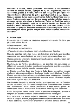 sensíveis e físicos, como pancadas, movimento e deslocamento
anormal de corpos sólidos, agitação do ar, etc. Afiguram-se, mais do
que outros, presos à matéria. Parecem ser os agentes principais das
vicissitudes dos elementos do globo, quer atuem sobre o ar, a água, o
fogo, os corpos duros, quer nas entranhas da terra. Reconhece-se que
esses fenômenos não derivam de uma causa fortuita ou física, quando
denotam caráter intencional e inteligente. Todos os Espíritos podem
produzir tais fenômenos, mas os de ordem elevada os deixam, de
ordinário, como atribuições dos subalternos, mais aptos para as coisas
materiais do que para as coisas da inteligência; quando julgam úteis as
manifestações desse gênero, lançam mão destes últimos como seus
auxiliares.
COMENTÁRIOS:
Estes espíritos chamados de batedores ou perturbadores são Espíritos que
produzem efeitos físicos.
- Casa mal-assombrada
- Objetos que se movimentam
- Pancadas em alguma coisa ou local – atuação desses Espíritos.
Não são espíritos malévolos, muitos até trabalham orientados por Espíritos
superiores, com a orientação de um ensinamento, por uma razão de ser.
Outros como são totalmente descompromissados com o trabalho, fazem por
brincadeiras, por chacotas.
Na afirmação de Kardec, percebemos que os Espíritos mais adiantados se
utilizam do concurso de outros espíritos como auxiliares, quando necessitam
intervir no mundo material ou entre os encarnados.
A Criação é perfeita, Deus deu função a tudo. Logo, os espíritos menos
evoluídos não seriam destituídos de alguma função ou atividade na Criação.
Mesmo que não saibamos interpretar ainda como se procedem os desígnios
e suas atividades ou que suas atividades sejam de formas não-éticas ou pelo
menos não sigam a nossa ética humana.
No alvorecer da doutrina espírita, Kardec se comunicava com os Espíritos
através de batidas, nas famosas mesas girantes. Possivelmente os espíritos
que manipulavam essas mesas pertenciam a essa classe, porém as
informações colhidas eram ditadas ou instruídas pelos espíritos superiores.
Então os espíritos dessa classe seriam o operador do telegrafo, a mesa o
telegrafo e o espírito adiantado seria quem escreveu a mensagem.
Essa facilidade que esses espíritos batedores possuem se dá pelo seu
atraso e apego a material, logo pela questão vibratória estão mais afins com
o fluído elétrico ou espiritual que encontramos próximos a crosta terrestre.
98
 