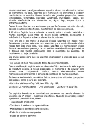 Kardec menciona que alguns desses espíritos atuam nos elementos, seriam
os elementais, ou seja, espíritos que manipulam os elementos e acabam
manipulando os eventos físicos também de grandes proporções, como:
tempestades, terremotos, erupções vulcânicas, inundações, secas, etc,
através interferência nos elementos: ar, água, fogo, corpos duros e
entranhas da terra.
Dessa forma, Kardec nos esclarece que os fenômenos naturais não são
apenas resultado de leis físicas, mas também de ações espirituais.
A Doutrina Espírita busca entender a relação entre o mundo material e o
mundo espiritual. Essa frase se insere nesse contexto, destacando a
influência dos Espíritos sobre os elementos da natureza.
Hoje em dia é até menor a atuação desses Espíritos em nosso meio.
Percebe-se que tem sido mais raro, uma vez que a mediunidade de efeitos
físicos tem sido mais rara. Para esses Espíritos se manifestarem dessa
forma é necessário a presença de um médium de efeitos físicos para efetuar
a doação dos fluídos necessários para a realização da pancada, do
movimento, ou seja, do efeito.
Era muito usado para que os Espíritos chamassem a atenção para a sua
existência.
Hoje já não há mais necessidade desse tipo de manifestação.
Com a codificação espírita, com as obras de Chico Xavier e de toda a gama
da literatura espírita à nossa disposição, o momento é de estudar para
termos uma compreensão melhor, sendo desnecessária essas
manifestações para termos a certeza da existência do mundo espiritual.
Embora a mediunidade de efeitos físicos tem outras utilidades que podem
ser usadas, como a cura, por exemplo.
- Livro dos Médiuns – Cap. VIII, item 129, pág. 119.
Exemplo: Os hipnotizadores – Livro Libertação – Capítulo 10, pág 129.
Os espíritos batedores e perturbadores permeiam as demais classes de
Espíritos da 3ª ordem – Espíritos imperfeitos. Quando encarnados podem
apresentar características, como:
- Instabilidade emocional.
- Tendência à violência ou agressividade.
- Manipulação e controle sobre os outros.
- Falta de empatia ou compaixão.
- Busca de poder e domínio.
99
 