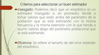 Criterios para seleccionar un buen estimador
Insesgado: Podemos decir que un estadístico es un
estimador insesgado si, en promedio, tiende a
tomar valores que están arriba del parámetro de la
población que se está estimando con la misma
frecuencia y la misma extensión con la que tiende a
asumir valores abajo del parámetro poblacional que
se está estimando.
Eficiencia: Se refiere al tamaño de del error estándar
del estadístico.
 