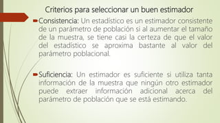 Criterios para seleccionar un buen estimador
Consistencia: Un estadístico es un estimador consistente
de un parámetro de población si al aumentar el tamaño
de la muestra, se tiene casi la certeza de que el valor
del estadístico se aproxima bastante al valor del
parámetro poblacional.
Suficiencia: Un estimador es suficiente si utiliza tanta
información de la muestra que ningún otro estimador
puede extraer información adicional acerca del
parámetro de población que se está estimando.
 
