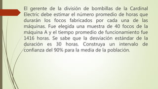 El gerente de la división de bombillas de la Cardinal
Electric debe estimar el número promedio de horas que
durarán los focos fabricados por cada una de las
máquinas. Fue elegida una muestra de 40 focos de la
máquina A y el tiempo promedio de funcionamiento fue
1416 horas. Se sabe que la desviación estándar de la
duración es 30 horas. Construya un intervalo de
confianza del 90% para la media de la población.
 