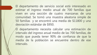 El departamento de servicio social está interesado en
estimar el ingreso medio anual de 700 familias que
viven en una sección de cuatro manzanas de una
comunidad. Se tomó una muestra aleatoria simple de
50 familias y se encontró una media de $11800 y una
desviación estándar de $950.
El departamento necesita calcular una estimación de
intervalo del ingreso anual medio de las 700 familias, de
modo que pueda tener 90% de confianza de que la
media de la población se encuentre dentro de ese
intervalo.
 