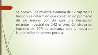 Se obtuvo una muestra aleatoria de 12 cajeros de
banco y se determinó que cometían un promedio
de 3,6 errores por día con una desviación
estándar muestral de 0,42 errores. Construya un
intervalo del 90% de confianza para la media de
la población de errores por día.
 