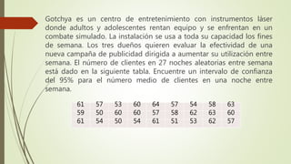 Gotchya es un centro de entretenimiento con instrumentos láser
donde adultos y adolescentes rentan equipo y se enfrentan en un
combate simulado. La instalación se usa a toda su capacidad los fines
de semana. Los tres dueños quieren evaluar la efectividad de una
nueva campaña de publicidad dirigida a aumentar su utilización entre
semana. El número de clientes en 27 noches aleatorias entre semana
está dado en la siguiente tabla. Encuentre un intervalo de confianza
del 95% para el número medio de clientes en una noche entre
semana.
61 57 53 60 64 57 54 58 63
59 50 60 60 57 58 62 63 60
61 54 50 54 61 51 53 62 57
 