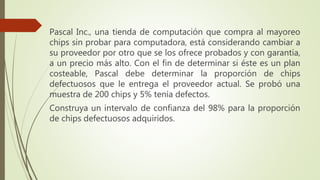 Pascal Inc., una tienda de computación que compra al mayoreo
chips sin probar para computadora, está considerando cambiar a
su proveedor por otro que se los ofrece probados y con garantía,
a un precio más alto. Con el fin de determinar si éste es un plan
costeable, Pascal debe determinar la proporción de chips
defectuosos que le entrega el proveedor actual. Se probó una
muestra de 200 chips y 5% tenía defectos.
Construya un intervalo de confianza del 98% para la proporción
de chips defectuosos adquiridos.
 
