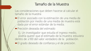 Tamaño de la Muestra
Las consideraciones que deben hacerse al calcular el
tamaño de la muestra
El error asociado con la estimación de una media de
población por medio de una media de muestra está
dada por el error estándar de la media.
Precisión deseada del estimado
Ej. Un investigador que estudia el ingreso medio,
podría querer que el estimado de la muestra estuviera
dentro de ±100 del valor verdadero de la población.
El grado deseado de confianza y el de precisión.
 