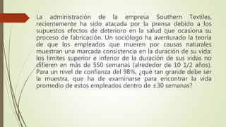 La administración de la empresa Southern Textiles,
recientemente ha sido atacada por la prensa debido a los
supuestos efectos de deterioro en la salud que ocasiona su
proceso de fabricación. Un sociólogo ha aventurado la teoría
de que los empleados que mueren por causas naturales
muestran una marcada consistencia en la duración de su vida:
los límites superior e inferior de la duración de sus vidas no
difieren en más de 550 semanas (alrededor de 10 1/2 años).
Para un nivel de confianza del 98%, ¿qué tan grande debe ser
la muestra, que ha de examinarse para encontrar la vida
promedio de estos empleados dentro de ±30 semanas?
 