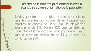 Tamaño de la muestra para estimar la media,
cuando se conoce el tamaño de la población
Se desea estimar la cantidad promedio de dinero
para las cuentas por cobrar de un hospital, por
estudios anteriores se sabe que la desviación
estándar es de $12. Existen 1000 cuentas abiertas.
Encuentre el tamaño de la muestra con un límite
para el error de estimación de $3 y un nivel de
confianza de 90%.
 