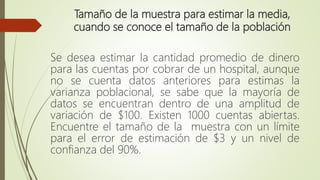 Tamaño de la muestra para estimar la media,
cuando se conoce el tamaño de la población
Se desea estimar la cantidad promedio de dinero
para las cuentas por cobrar de un hospital, aunque
no se cuenta datos anteriores para estimas la
varianza poblacional, se sabe que la mayoría de
datos se encuentran dentro de una amplitud de
variación de $100. Existen 1000 cuentas abiertas.
Encuentre el tamaño de la muestra con un límite
para el error de estimación de $3 y un nivel de
confianza del 90%.
 