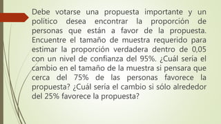 Debe votarse una propuesta importante y un
político desea encontrar la proporción de
personas que están a favor de la propuesta.
Encuentre el tamaño de muestra requerido para
estimar la proporción verdadera dentro de 0,05
con un nivel de confianza del 95%. ¿Cuál sería el
cambio en el tamaño de la muestra si pensara que
cerca del 75% de las personas favorece la
propuesta? ¿Cuál sería el cambio si sólo alrededor
del 25% favorece la propuesta?
 