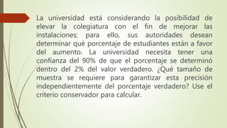 La universidad está considerando la posibilidad de
elevar la colegiatura con el fin de mejorar las
instalaciones; para ello, sus autoridades desean
determinar qué porcentaje de estudiantes están a favor
del aumento. La universidad necesita tener una
confianza del 90% de que el porcentaje se determinó
dentro del 2% del valor verdadero. ¿Qué tamaño de
muestra se requiere para garantizar esta precisión
independientemente del porcentaje verdadero? Use el
criterio conservador para calcular.
 