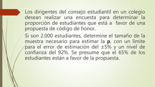 Los dirigentes del consejo estudiantil en un colegio
desean realizar una encuesta para determinar la
proporción de estudiantes que está a favor de una
propuesta de código de honor.
Si son 2.000 estudiantes, determine el tamaño de la
muestra necesario para estimar la p, con un límite
para el error de estimación del ±5% y un nivel de
confianza del 92%. Se presume que el 65% de los
estudiantes están a favor de la propuesta.
 
