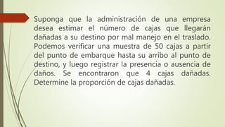 Suponga que la administración de una empresa
desea estimar el número de cajas que llegarán
dañadas a su destino por mal manejo en el traslado.
Podemos verificar una muestra de 50 cajas a partir
del punto de embarque hasta su arribo al punto de
destino, y luego registrar la presencia o ausencia de
daños. Se encontraron que 4 cajas dañadas.
Determine la proporción de cajas dañadas.
 
