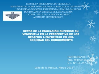 REPUBLICA BOLIVARIANA DE VENEZUELA
MINISTERIO DEL PODER POPULAR PARA LA EDUCACION UNIVERSITARIA
    UNIVERSIDAD NACIONAL EXPERMENTAL ROMULO GALLEGOS
           DOCTORADO EN CIENCIAS DE LA EDUCACIÓN
             I CORTE. VALLE DE LA PASCUA. GUARICO
                  AUDITORIA METODOLOGICA




         RETOS DE LA EDUCACIÓN SUPERIOR EN
         VENEZUELA EN LA PERSPECTIVA DE LOS
            DESAFIOS A ENFRENTAR EN UNA
             SOCIEDAD DEL CONOCIMIENTO




                                             PARTICIPANTE:
                                             Msc. Wilmer Escorche
                                             C.I. Nº 15.247.783
                   Valle de la Pascua, Marzo 2012
 