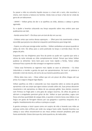 Eu passei a mão no estranho liquido viscoso e o levei até o nariz, não reconheci o
cheiro, nem mesmo a textura era familiar. Ainda mais se levar o fato de ter vindo da
garra de um lobisomem.

- AHHH! – Velkan gritou de dor e se ajoelhou ao chão, abaixou a cabeça e gemeu
agoniado.

Eu o ajudei a levantar colocando seu braço esquerdo sobre meu ombro para que
pudéssemos sair dali.

- Aonde vamos liam? – Ele disse com um tom de dor em sua voz.

- Embora antes que outros desses apareçam. – Olhei para trás examinando a densa
escuridão que parecia nos observar enquanto caminhávamos para longe dali.

- Espere, eu acho que consigo andar sozinho. – Velkan cambaleou um pouco quando se
soltou de mim. Ele olhou para o corte profundo no braço e sorrindo disse: Ele me
pegou de jeito.

Enquanto nós nos dirigíamos para fora da ponte eu pude ver a garota que seria a
vitima da noite esticada ao chão completamente imóvel. Pensei que talvez Velkan
pudesse se alimentar. Seria bom para curar mais rápido a ferida, Talvez velkan
estivesse fraco a ponto de não conseguir se regenerar sozinho.

- Talvez esse ferimento se regenere mais rápido se voce se alimentar. – Eu disse
induzindo-o a morder a garota da qual nos aproximávamos. Ao ouvir as palavras e
entender o tom da mesma, ele sorriu da sua maneira psicótica para mim.

- Ótima ideia meu caro. – Disse velkan que em um piscar de olhos chegou até sua
presa. Eu o segui e cheguei logo depois.

Velkan ajoelhou ao chão e colocando sua mao esquerda sobre as costas da garota
aproximou-a de seu corpo que agora estava curvado sobre ela. Suas presas desceram
novamente e ele aproximou os lábios de seu pescoço gélido. Seus dentes cravaram
com firmeza na frágil pele e uma gota de sangue escorreu. Os olhos da garota se
abriram e arregalados pareciam gritar de dor. Velkan se quer percebeu, sugou com
força uma boa quantidade de sangue dela, e quando o mesmo tocou seus lábios e sua
língua um gosto de ferrugem desceu por sua garganta e queimou enquanto ele o
engolia. Imediatamente ele a soltou e começou a cuspir.

A garota começou a tossir quase como um suspiro de vida e levando suas mãos ao
pescoço sentiu dois orifícios por onde seu sangue havia saído. Quando levantou sua
cabeça e seus olhos encontraram-se aos meus ambos estavam perplexos pelo que
havia acontecido. Estava claro que ela, tanto quanto eu, de nada sabia.
 