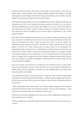 caminhos tortuosos demais, tais quais eu não pude se quer escolher se por eles eu
queria seguir. Tudo aconteceu muito rápido, tudo desmoronou de repente. Eu já não
conseguia mais sentir alegria nenhuma de estar, parcialmente, vivo. Eu tinha morrido,
da pior maneira possível, aquela que voce ainda respira.

Andei durante muito tempo no meio de multidões sem rostos, depois de tudo que me
acontecera eu já não via as pessoas como elas queriam ser vistas, eu as via como o
monstro ludibriador que o ser humano esta fadado a se tornar. Todos eles, desde os
mais novos aos mais velhos. Todas as noites eram iguais, eu tentava esquecer em um
bar repleto de criaturas perdidas em um terreno lugar de sofrimento e dor, minha
própria angustia.

Meu olhar vazio e melancólico encarava o vazio nao de um copo ou de qualquer outra
coisa da qual eu me prendia a olhar, mas sim o vazio do que eu tinha me tornado. Um
vazio e frio homem sem amor. Todas as coisas que eu fiz e o que eu não fiz me
atormentavam de maneira constante e dolorosa. Eu ainda sonhava com os dias que
passei no inferno. Às vezes parecia que eu ainda estava lá, as lembranças me
transportavam aos momentos que se reproduziam a minha frente de maneira tao real
a ponto de me fazer duvidar e pensar que nada havia mudado. E isso, graças a Deus,
não acontecia apenas com as lembranças ruins, os momentos bons eram exatamente
assim. Em alguns dias eu podia sentir cheiros, gostos e toques que nada mais eram do
que meu coração me levando a felicidade, infelizmente minha mente insistia em me
trazer de voltar à realidade.

Dei mais um gole a fim de barrar as lembranças que voltavam cada vez mais fortes,
cada vez mais distantes do que um dia elas foram e do que hoje elas poderiam ser.
Velkan voltou ao meu encontro e notando meu olhar perdido tocou meu peito onde
costumava bater um coração.

- Seu problema esta aqui... Preso ao seu amor – Disse ele - Sabe a morte simplesmente
não acaba com esses sentimentos de fraqueza. - Velkan limpou o sangue que restou da
sua vitima em sua boca, olhou para trás e vendo-a caída no chão completamente sem
vida e sorriu.

- Meus sentimentos são a minha força. - Eu o fitei por alguns segundos, como poderia
julga-lo? Ele não tinha alma, ele era como os outros, uma fera sem princípios. - Tudo
que eu fui ou costumava ser, faz o homem que hoje eu sou.

Velkan em um sorriso de deboche sorriu para mim e outra rodada pediu antes que nos
dois tivéssemos que ir embora.

La fora eu podia sentir o cheiro do nascer da manha e do sol antes que o mesmo viesse
a nascer.
 