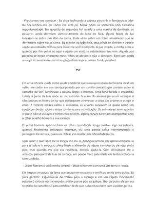 - Precisamos nos apressar - Eu disse Inclinando a cabeça para trás e farejando o odor
do sol lembrei-me de como era senti-lo. Meus olhos se fecharam com tamanha
espontaneidade. Em questão de segundos fui levado a uma manha de domingo, os
pássaros ainda dormiam silenciosamente do lado de fora, alguns feixes de luz
lançaram-se sobre nos dois na cama. Pude vê-la sobre um fraco amanhecer que se
derramava sobre nossa cama. Eu acordei ao lado dela, seus olhos se abriram e aquele
verde amendoado brilhou para mim, me senti completo. A paz invadiu a minha alma e
quando por fim voltei ao aqui e agora um vazio se estabeleceu em mim. Aquela paz
pareceu se esvair enquanto meus olhos se abriam e não a achavam. Senti um gosto
amargo atravessando um nó na garganta e respirei o mais fundo possível.



                                         ~
Em uma estrada usada como via de comércio que passava no meio da floresta local um
velho mercador em sua carroça puxada por um cavalo cansado que parecia saber o
caminho de cor, caminhava a passos largos e mansos. Uma lona furada e encardida
cobria a parte de trás onde as mercadorias ficavam. As arvores pareciam alcançar o
céu, poucos os feixes de luz que conseguiam atravessar a copa das arvores e atingir o
chão. A floreste estava calma e silenciosa, as arvores curvavam-se quase como um
contorcer de dor sobre o único caminho para a civilização. Os animais estavam quietos
e quase não se via aves e ninhos nas arvores, alguns corvos pareciam acompanhar com
o olhar o velho homem e sua carroça.

O velho homem apertou bem os olhos quando de longe avistou algo na estrada,
quando finalmente conseguiu enxergar, viu uma garota caída interrompendo a
passagem da carroça, puxou as rédeas e o cavalo sem dificuldade parou.

Sem saber o que fazer ele se dirigiu até ela. A, principio pensou em apenas empurra-la
para o lado e ir embora, talvez fosse o alimento de algum vampiro ou de algo ainda
pior, mas quando viu que ela respirava, decidiu ajuda-la. Com dificuldade ele a
arrastou para parte de tras da carroça, um pouco fraco pela idade ele tentou coloca-la
com cuidado.

- O que fizeram a você minha jovem? - Disse o homem com uma voz terna e rouca.

Ele limpou um pouco da lama que estava em seu rosto e verificou se ela tinha pulso. Só
para garantir. Esgueirou-se de voltou para a carroça e em um rápido movimento
estalou o chicote no traseiro do cavalo que se pós ao galope. Ora ou outra ele parara
no meio do caminho só para certificar-se de que tudo estava bem com a pobre garota.
 