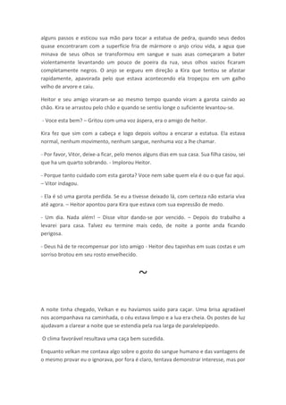 alguns passos e esticou sua mão para tocar a estatua de pedra, quando seus dedos
quase encontraram com a superfície fria de mármore o anjo criou vida, a agua que
minava de seus olhos se transformou em sangue e suas asas começaram a bater
violentamente levantando um pouco de poeira da rua, seus olhos vazios ficaram
completamente negros. O anjo se ergueu em direção a Kira que tentou se afastar
rapidamente, apavorada pelo que estava acontecendo ela tropeçou em um galho
velho de arvore e caiu.

Heitor e seu amigo viraram-se ao mesmo tempo quando viram a garota caindo ao
chão. Kira se arrastou pelo chão e quando se sentiu longe o suficiente levantou-se.

- Voce esta bem? – Gritou com uma voz áspera, era o amigo de heitor.

Kira fez que sim com a cabeça e logo depois voltou a encarar a estatua. Ela estava
normal, nenhum movimento, nenhum sangue, nenhuma voz a lhe chamar.

- Por favor, Vitor, deixe-a ficar, pelo menos alguns dias em sua casa. Sua filha casou, sei
que ha um quarto sobrando. - Implorou Heitor.

- Porque tanto cuidado com esta garota? Voce nem sabe quem ela é ou o que faz aqui.
– Vitor indagou.

- Ela é só uma garota perdida. Se eu a tivesse deixado lá, com certeza não estaria viva
até agora. – Heitor apontou para Kira que estava com sua expressão de medo.

- Um dia. Nada além! – Disse vitor dando-se por vencido. – Depois do trabalho a
levarei para casa. Talvez eu termine mais cedo, de noite a ponte anda ficando
perigosa.

- Deus há de te recompensar por isto amigo - Heitor deu tapinhas em suas costas e um
sorriso brotou em seu rosto envelhecido.



                                           ~
A noite tinha chegado, Velkan e eu havíamos saído para caçar. Uma brisa agradável
nos acompanhava na caminhada, o céu estava limpo e a lua era cheia. Os postes de luz
ajudavam a clarear a noite que se estendia pela rua larga de paralelepípedo.

O clima favorável resultava uma caça bem sucedida.

Enquanto velkan me contava algo sobre o gosto do sangue humano e das vantagens de
o mesmo provar eu o ignorava, por fora é claro, tentava demonstrar interesse, mas por
 