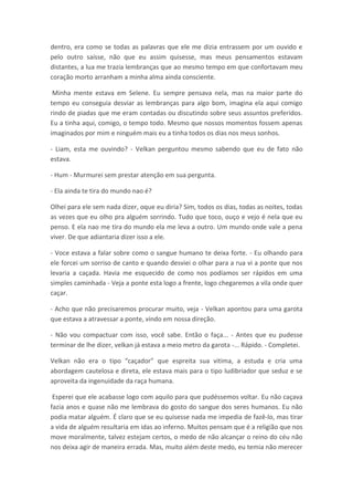 dentro, era como se todas as palavras que ele me dizia entrassem por um ouvido e
pelo outro saísse, não que eu assim quisesse, mas meus pensamentos estavam
distantes, a lua me trazia lembranças que ao mesmo tempo em que confortavam meu
coração morto arranham a minha alma ainda consciente.

 Minha mente estava em Selene. Eu sempre pensava nela, mas na maior parte do
tempo eu conseguia desviar as lembranças para algo bom, imagina ela aqui comigo
rindo de piadas que me eram contadas ou discutindo sobre seus assuntos preferidos.
Eu a tinha aqui, comigo, o tempo todo. Mesmo que nossos momentos fossem apenas
imaginados por mim e ninguém mais eu a tinha todos os dias nos meus sonhos.

- Liam, esta me ouvindo? - Velkan perguntou mesmo sabendo que eu de fato não
estava.

- Hum - Murmurei sem prestar atenção em sua pergunta.

- Ela ainda te tira do mundo nao é?

Olhei para ele sem nada dizer, oque eu diria? Sim, todos os dias, todas as noites, todas
as vezes que eu olho pra alguém sorrindo. Tudo que toco, ouço e vejo é nela que eu
penso. E ela nao me tira do mundo ela me leva a outro. Um mundo onde vale a pena
viver. De que adiantaria dizer isso a ele.

- Voce estava a falar sobre como o sangue humano te deixa forte. - Eu olhando para
ele forcei um sorriso de canto e quando desviei o olhar para a rua vi a ponte que nos
levaria a caçada. Havia me esquecido de como nos podíamos ser rápidos em uma
simples caminhada - Veja a ponte esta logo a frente, logo chegaremos a vila onde quer
caçar.

- Acho que não precisaremos procurar muito, veja - Velkan apontou para uma garota
que estava a atravessar a ponte, vindo em nossa direção.

- Não vou compactuar com isso, você sabe. Então o faça... - Antes que eu pudesse
terminar de lhe dizer, velkan já estava a meio metro da garota -... Rápido. - Completei.

Velkan não era o tipo “caçador” que espreita sua vitima, a estuda e cria uma
abordagem cautelosa e direta, ele estava mais para o tipo ludibriador que seduz e se
aproveita da ingenuidade da raça humana.

 Esperei que ele acabasse logo com aquilo para que pudéssemos voltar. Eu não caçava
fazia anos e quase não me lembrava do gosto do sangue dos seres humanos. Eu não
podia matar alguém. É claro que se eu quisesse nada me impedia de fazê-lo, mas tirar
a vida de alguém resultaria em idas ao inferno. Muitos pensam que é a religião que nos
move moralmente, talvez estejam certos, o medo de não alcançar o reino do céu não
nos deixa agir de maneira errada. Mas, muito além deste medo, eu temia não merecer
 