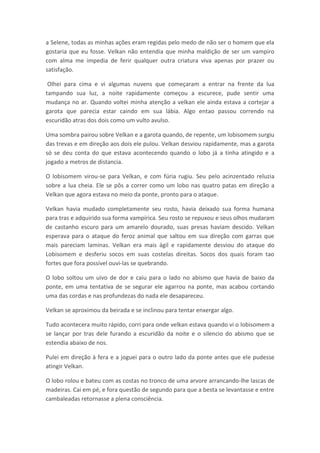 a Selene, todas as minhas ações eram regidas pelo medo de não ser o homem que ela
gostaria que eu fosse. Velkan não entendia que minha maldição de ser um vampiro
com alma me impedia de ferir qualquer outra criatura viva apenas por prazer ou
satisfação.

 Olhei para cima e vi algumas nuvens que começaram a entrar na frente da lua
tampando sua luz, a noite rapidamente começou a escurece, pude sentir uma
mudança no ar. Quando voltei minha atenção a velkan ele ainda estava a cortejar a
garota que parecia estar caindo em sua lábia. Algo entao passou correndo na
escuridão atras dos dois como um vulto avulso.

Uma sombra pairou sobre Velkan e a garota quando, de repente, um lobisomem surgiu
das trevas e em direção aos dois ele pulou. Velkan desviou rapidamente, mas a garota
só se deu conta do que estava acontecendo quando o lobo já a tinha atingido e a
jogado a metros de distancia.

O lobisomem virou-se para Velkan, e com fúria rugiu. Seu pelo acinzentado reluzia
sobre a lua cheia. Ele se pôs a correr como um lobo nas quatro patas em direção a
Velkan que agora estava no meio da ponte, pronto para o ataque.

Velkan havia mudado completamente seu rosto, havia deixado sua forma humana
para tras e adquirido sua forma vampírica. Seu rosto se repuxou e seus olhos mudaram
de castanho escuro para um amarelo dourado, suas presas haviam descido. Velkan
esperava para o ataque do feroz animal que saltou em sua direção com garras que
mais pareciam laminas. Velkan era mais ágil e rapidamente desviou do ataque do
Lobisomem e desferiu socos em suas costelas direitas. Socos dos quais foram tao
fortes que fora possível ouvi-las se quebrando.

O lobo soltou um uivo de dor e caiu para o lado no abismo que havia de baixo da
ponte, em uma tentativa de se segurar ele agarrou na ponte, mas acabou cortando
uma das cordas e nas profundezas do nada ele desapareceu.

Velkan se aproximou da beirada e se inclinou para tentar enxergar algo.

Tudo acontecera muito rápido, corri para onde velkan estava quando vi o lobisomem a
se lançar por tras dele furando a escuridão da noite e o silencio do abismo que se
estendia abaixo de nos.

Pulei em direção à fera e a joguei para o outro lado da ponte antes que ele pudesse
atingir Velkan.

O lobo rolou e bateu com as costas no tronco de uma arvore arrancando-lhe lascas de
madeiras. Cai em pé, e fora questão de segundo para que a besta se levantasse e entre
cambaleadas retornasse a plena consciência.
 