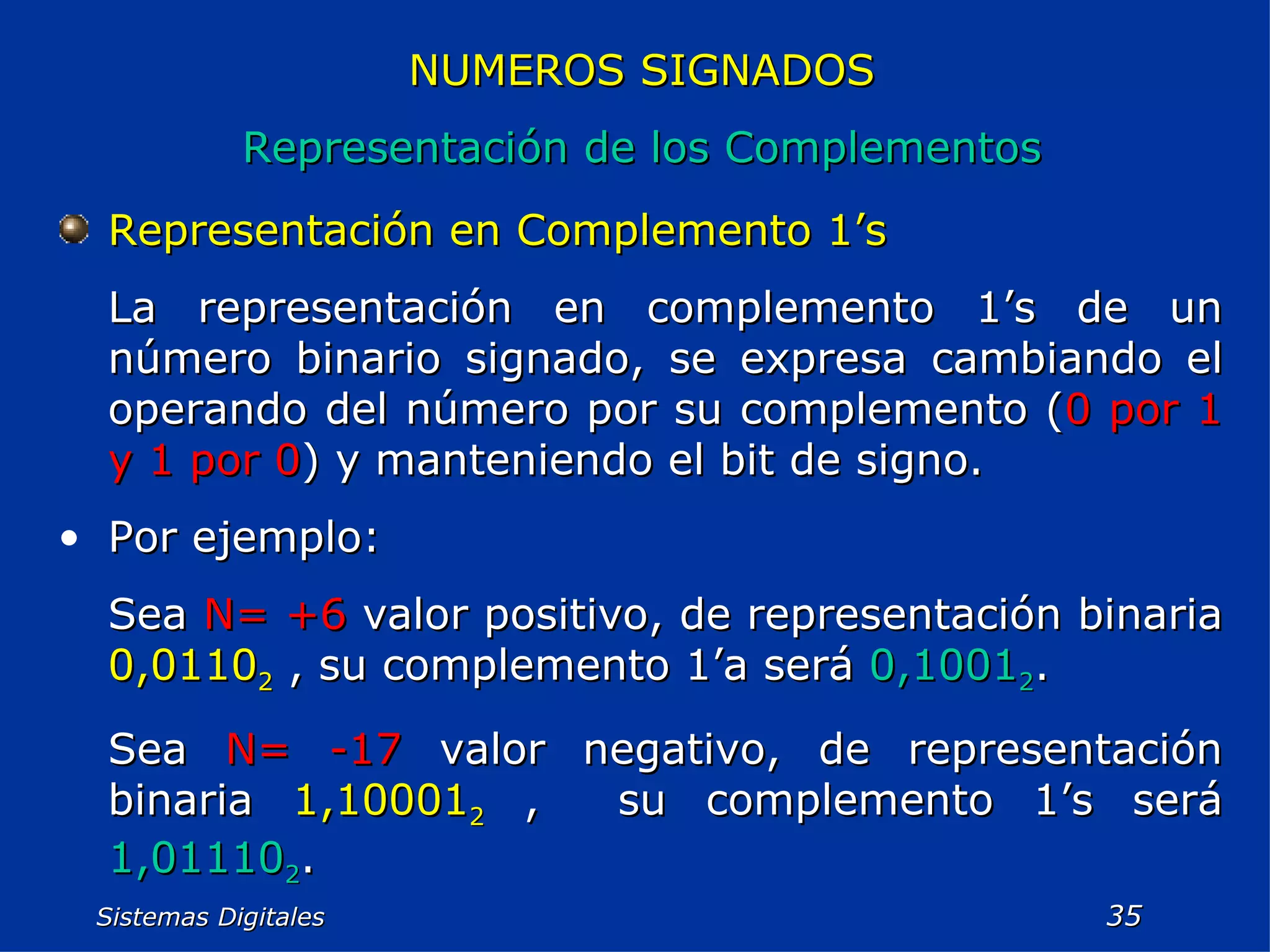 Sistemas Digitales  NUMEROS SIGNADOS Representación de los Complementos Representación en Complemento 1’s La representación en complemento 1’s de un número binario signado, se expresa cambiando el operando del número por su complemento ( 0 por 1 y 1 por 0 ) y manteniendo el bit de signo. Por ejemplo: Sea  N= +6  valor positivo, de representación binaria  0,0110 2  , su complemento 1’a será  0,1001 2 . Sea  N= -17  valor negativo, de representación binaria  1,10001 2  ,  su complemento 1’s será  1,01110 2 .  