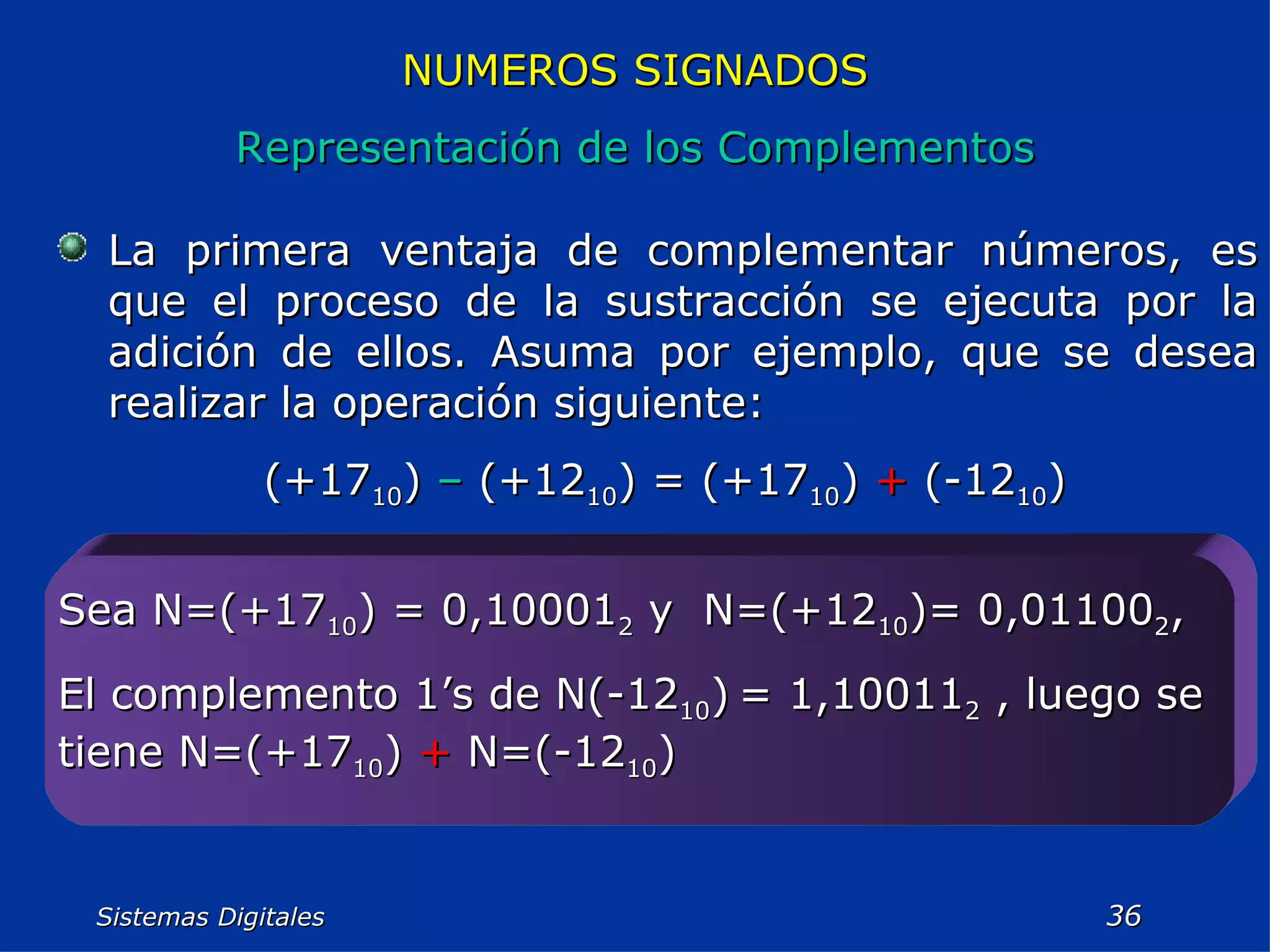 Sistemas Digitales  NUMEROS SIGNADOS Representación de los Complementos La primera ventaja de complementar números, es que el proceso de la sustracción se ejecuta por la adición de ellos. Asuma por ejemplo, que se desea realizar la operación siguiente: (+17 10 )  –  (+12 10 ) = (+17 10 )  +  (-12 10 ) Sea N=(+17 10 ) = 0,10001 2  y  N=(+12 10 )= 0,01100 2 , El complemento 1’s de N(-12 10 )   = 1,10011 2  , luego se tiene N=(+17 10 )  +  N=(-12 10 ) 
