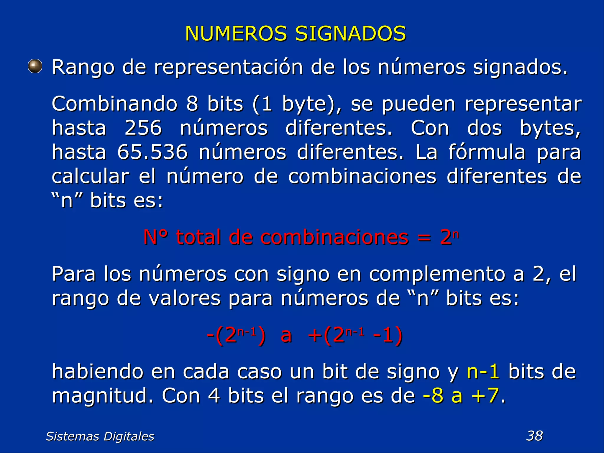 Sistemas Digitales  NUMEROS SIGNADOS Rango de representación de los números signados. Combinando 8 bits (1 byte), se pueden representar hasta 256 números diferentes. Con dos bytes, hasta 65.536 números diferentes. La fórmula para calcular el número de combinaciones diferentes de “n” bits es: N° total de combinaciones = 2 n   Para los números con signo en complemento a 2, el rango de valores para números de “n” bits es: -(2 n-1 )  a  +(2 n-1  -1) habiendo en cada caso un bit de signo y  n-1  bits de magnitud. Con 4 bits el rango es de  -8 a +7 . 
