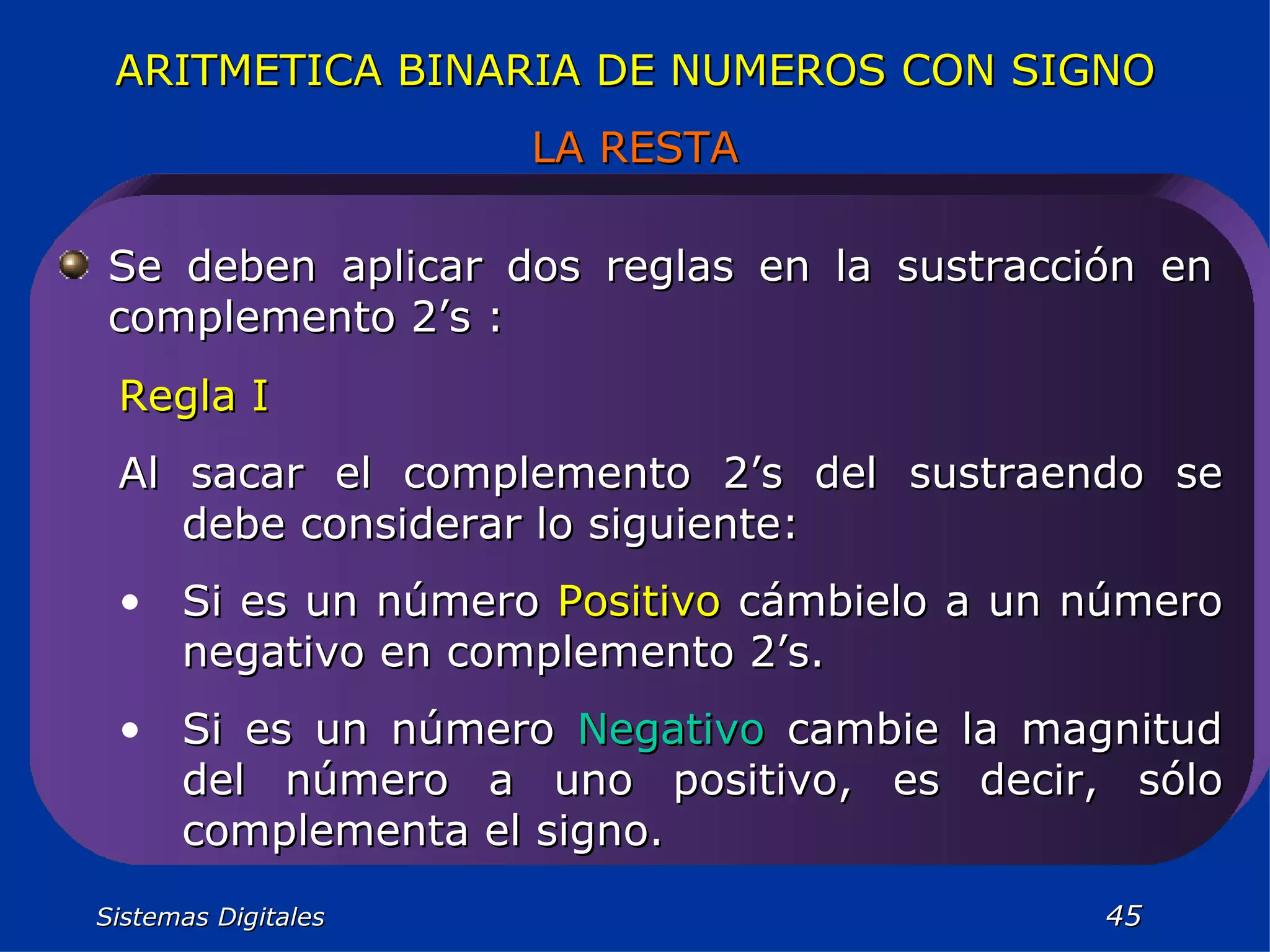 Sistemas Digitales  ARITMETICA BINARIA DE NUMEROS CON SIGNO LA RESTA Se deben aplicar dos reglas en la sustracción en complemento 2’s : Regla I Al sacar el complemento 2’s del sustraendo se debe considerar lo siguiente: Si es un número  Positivo  cámbielo a un número negativo en complemento 2’s. Si es un número  Negativo  cambie la magnitud del número a uno positivo, es decir, sólo complementa el signo. 
