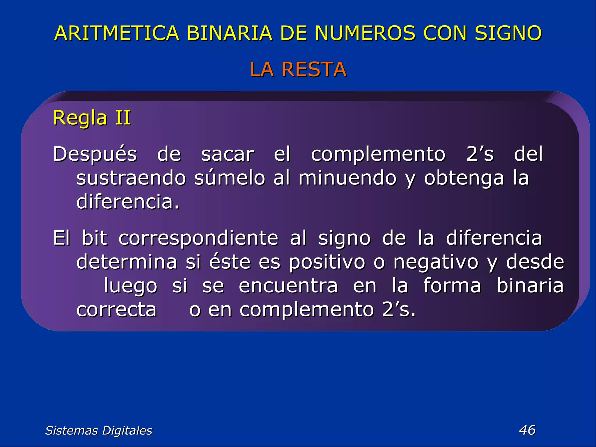 Sistemas Digitales  Regla II Después de sacar el complemento 2’s del  sustraendo súmelo al minuendo y obtenga la  diferencia. El bit correspondiente al signo de la diferencia  determina si éste es positivo o negativo y desde  luego si se encuentra en la forma binaria correcta  o en complemento 2’s. ARITMETICA BINARIA DE NUMEROS CON SIGNO LA RESTA 