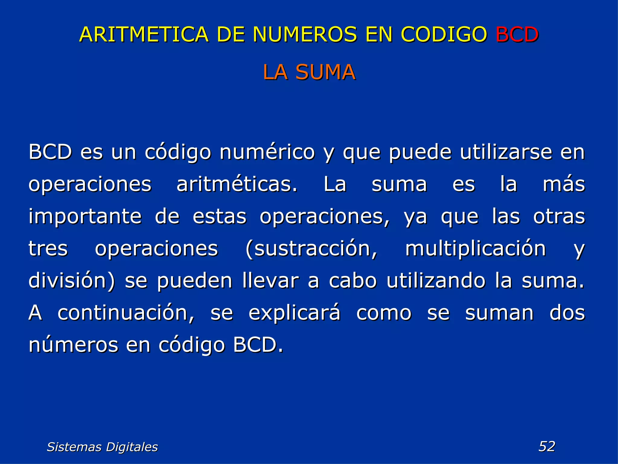 Sistemas Digitales  ARITMETICA DE NUMEROS EN CODIGO  BCD LA SUMA BCD es un código numérico y que puede utilizarse en operaciones aritméticas. La suma es la más importante de estas operaciones, ya que las otras tres operaciones (sustracción, multiplicación y división) se pueden llevar a cabo utilizando la suma. A continuación, se explicará como se suman dos números en código BCD. 