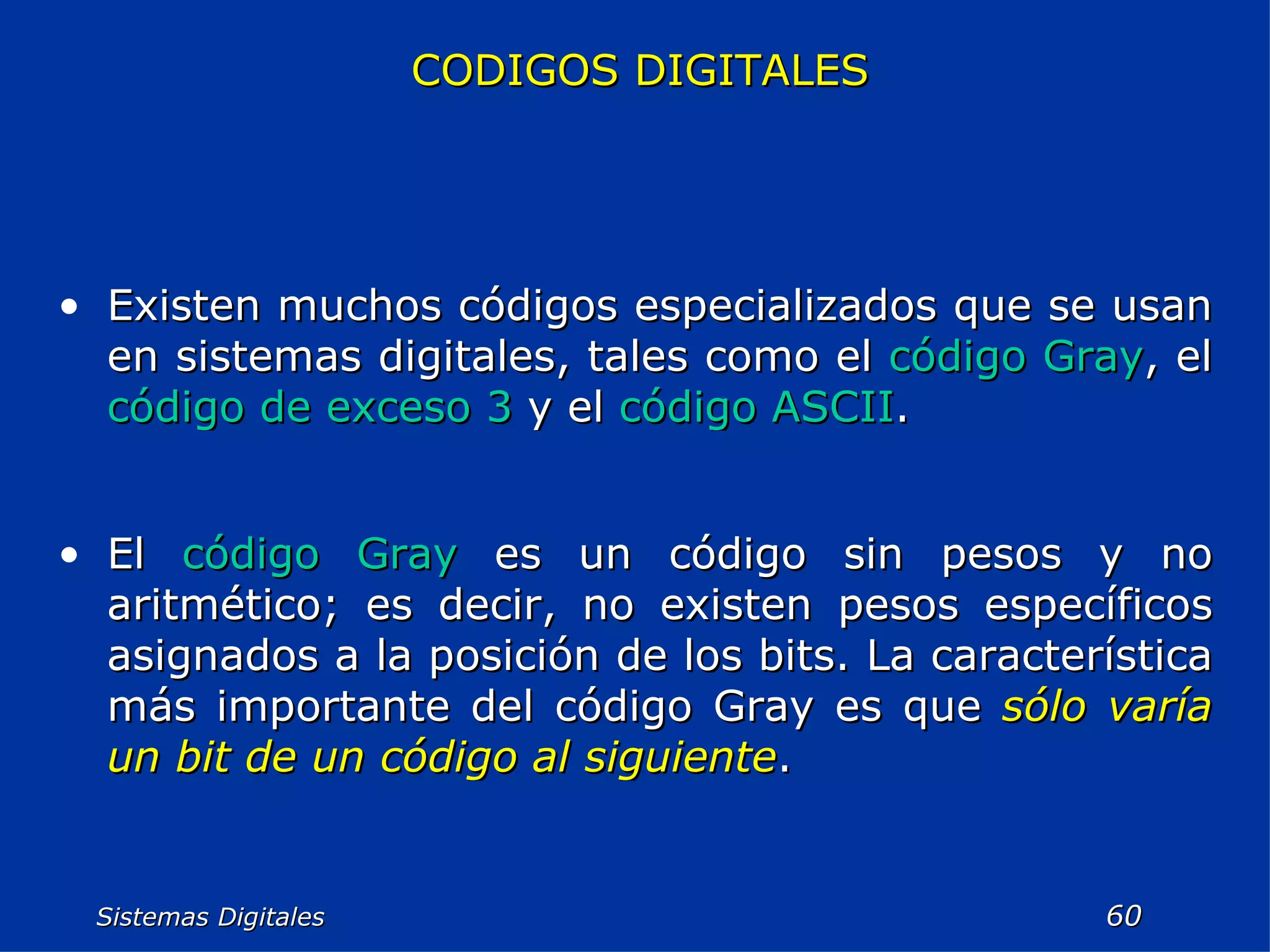 Sistemas Digitales  CODIGOS DIGITALES Existen muchos códigos especializados que se usan en sistemas digitales, tales como el  código Gray , el  código de exceso 3  y el  código ASCII . El  código Gray  es un código sin pesos y no aritmético; es decir, no existen pesos específicos asignados a la posición de los bits. La característica más importante del código Gray es que  sólo varía un bit de un código al siguiente . 