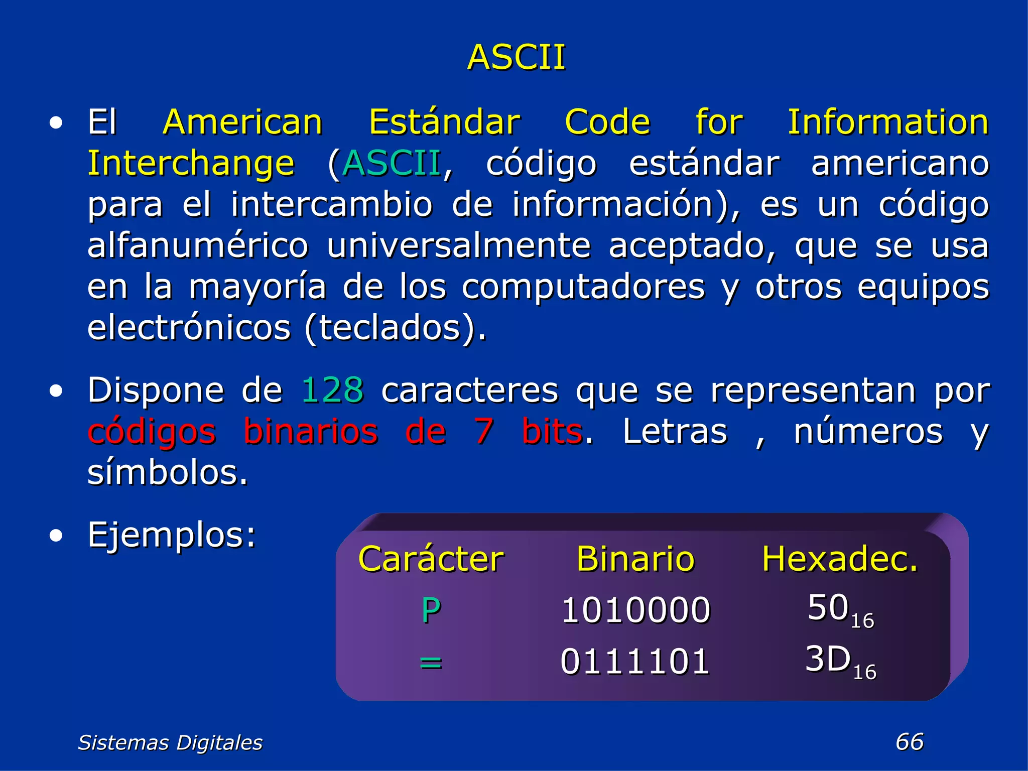 Sistemas Digitales  ASCII El  American Estándar Code for Information Interchange  ( ASCII , código estándar americano para el intercambio de información), es un código alfanumérico universalmente aceptado, que se usa en la mayoría de los computadores y otros equipos electrónicos (teclados). Dispone de  128  caracteres que se representan por  códigos binarios de 7 bits . Letras , números y símbolos. Ejemplos: 3D 16 0111101 = 50 16 1010000 P Hexadec. Binario Carácter 
