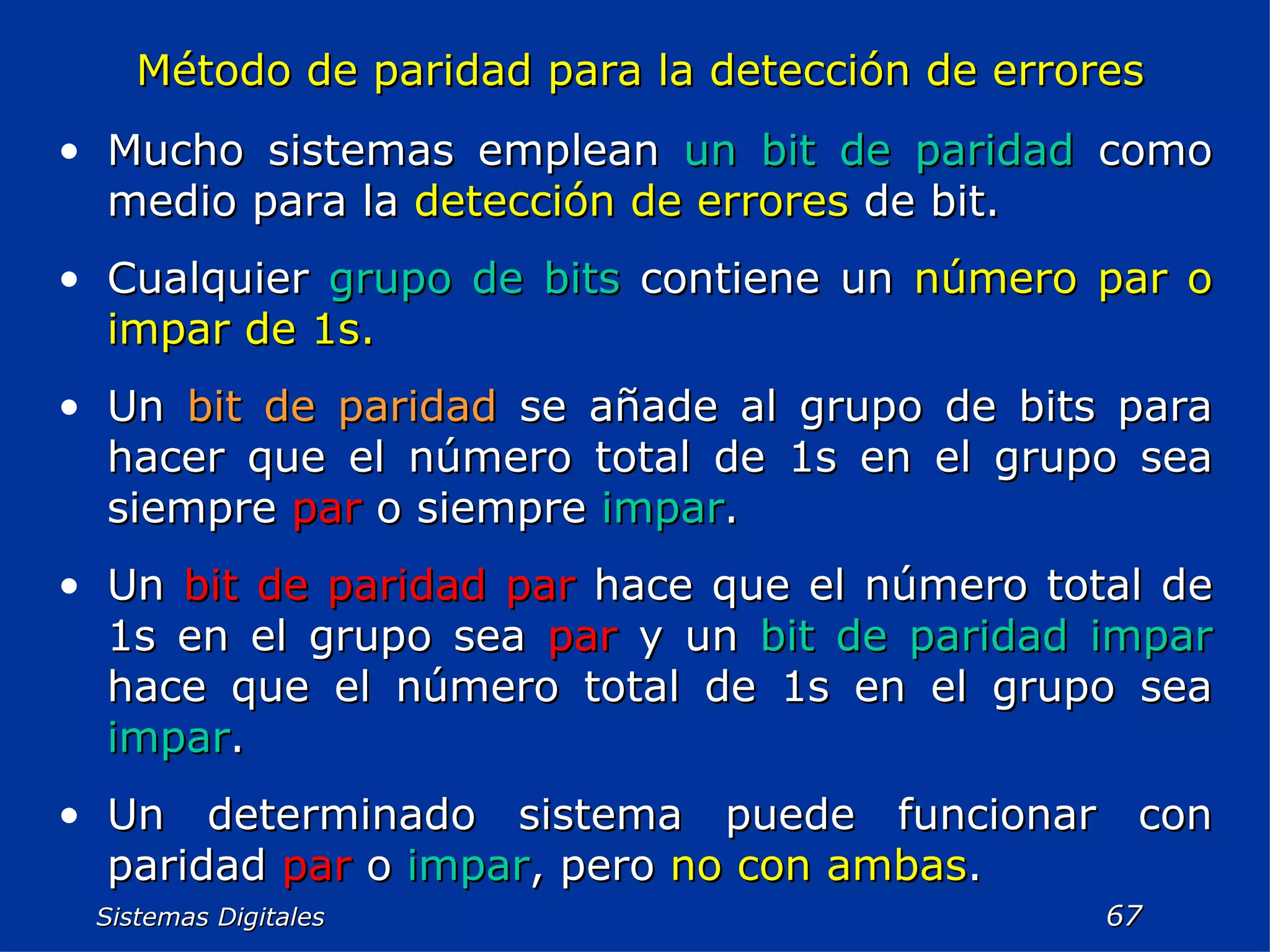 Sistemas Digitales  Método de paridad para la detección de errores Mucho sistemas emplean  un bit de paridad  como medio para la  detección de errores  de bit. Cualquier  grupo de bits  contiene un  número par o impar de 1s. Un  bit de paridad  se añade al grupo de bits para hacer que el número total de 1s en el grupo sea siempre  par  o siempre  impar . Un  bit de paridad par  hace que el número total de 1s en el grupo sea  par  y un  bit de paridad impar  hace que el número total de 1s en el grupo sea  impar . Un determinado sistema puede funcionar con paridad  par  o  impar , pero  no con ambas . 