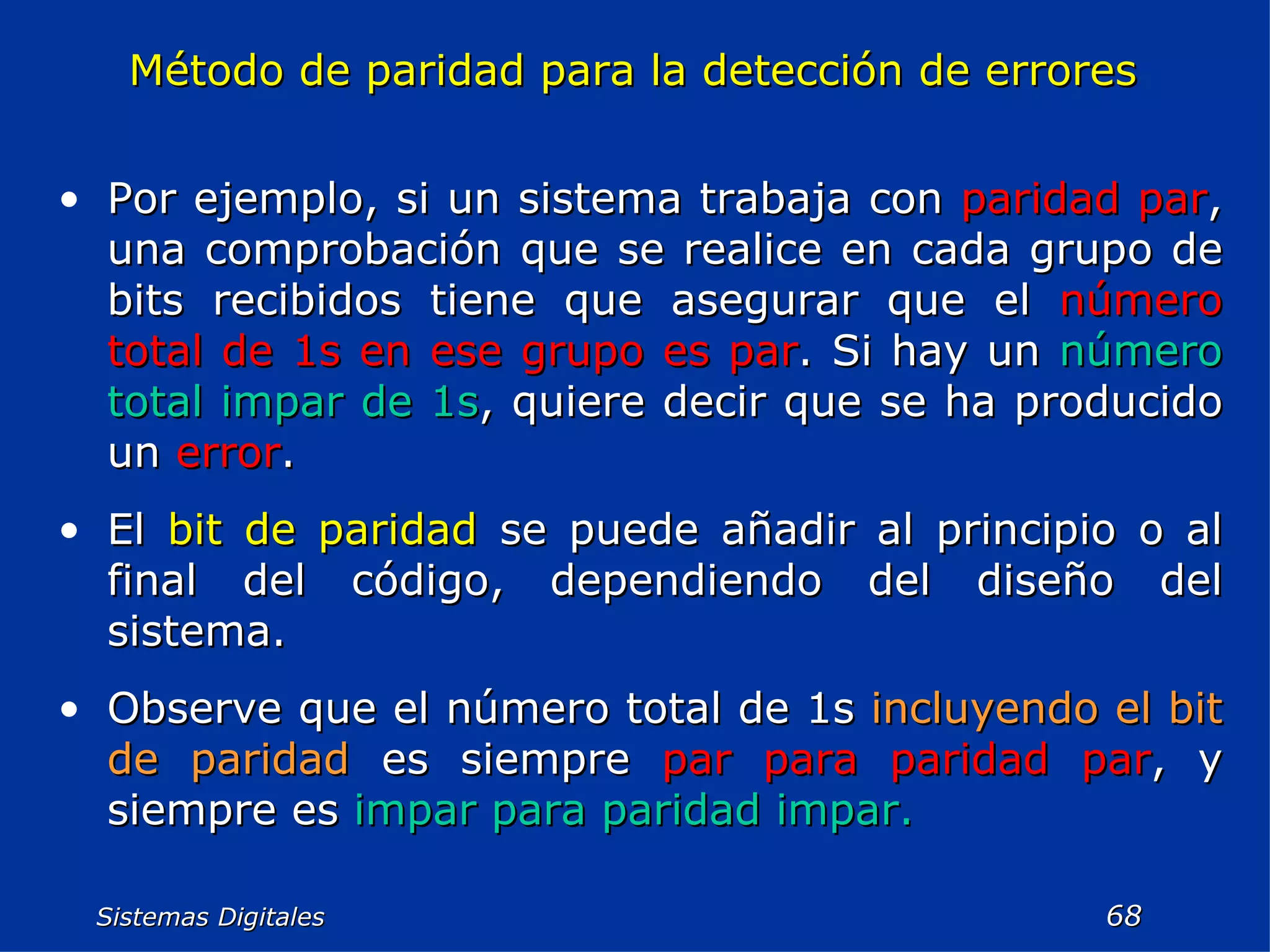 Sistemas Digitales  Método de paridad para la detección de errores Por ejemplo, si un sistema trabaja con  paridad par , una comprobación que se realice en cada grupo de bits recibidos tiene que asegurar que el  número total de 1s en ese grupo es par . Si hay un  número total impar de 1s , quiere decir que se ha producido un  error . El  bit de paridad  se puede añadir al principio o al final del código, dependiendo del diseño del sistema. Observe que el número total de 1s  incluyendo el bit   de paridad  es siempre  par   para paridad par , y siempre es  impar para paridad impar. 