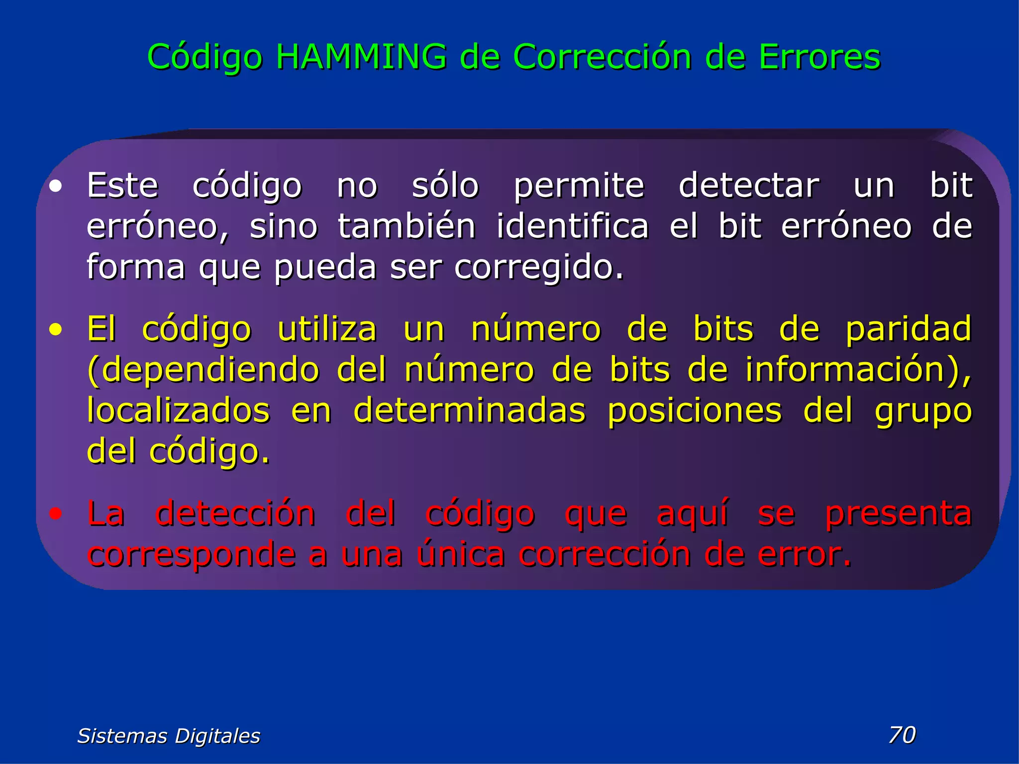 Sistemas Digitales  Código HAMMING de Corrección de Errores Este código no sólo permite detectar un bit erróneo, sino también identifica el bit erróneo de forma que pueda ser corregido. El código utiliza un número de bits de paridad (dependiendo del número de bits de información), localizados en determinadas posiciones del grupo del código. La detección del código que aquí se presenta corresponde a una única corrección de error. 