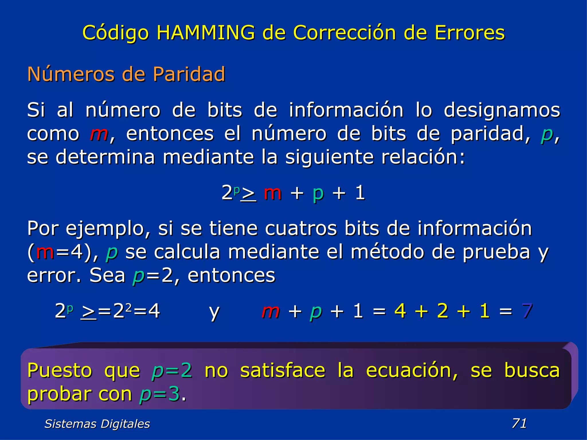 Sistemas Digitales  Código HAMMING de Corrección de Errores Números de Paridad Si al número de bits de información lo designamos como  m , entonces el número de bits de paridad,  p , se determina mediante la siguiente relación: 2 p >   m  +  p  + 1 Por ejemplo, si se tiene cuatros bits de información ( m =4),  p  se calcula mediante el método de prueba y error. Sea  p =2, entonces 2 p   > =2 2 =4  y  m  +  p  + 1 =  4 + 2 + 1  =  7 Puesto que   p =2   no satisface la ecuación, se busca probar con   p =3 . 