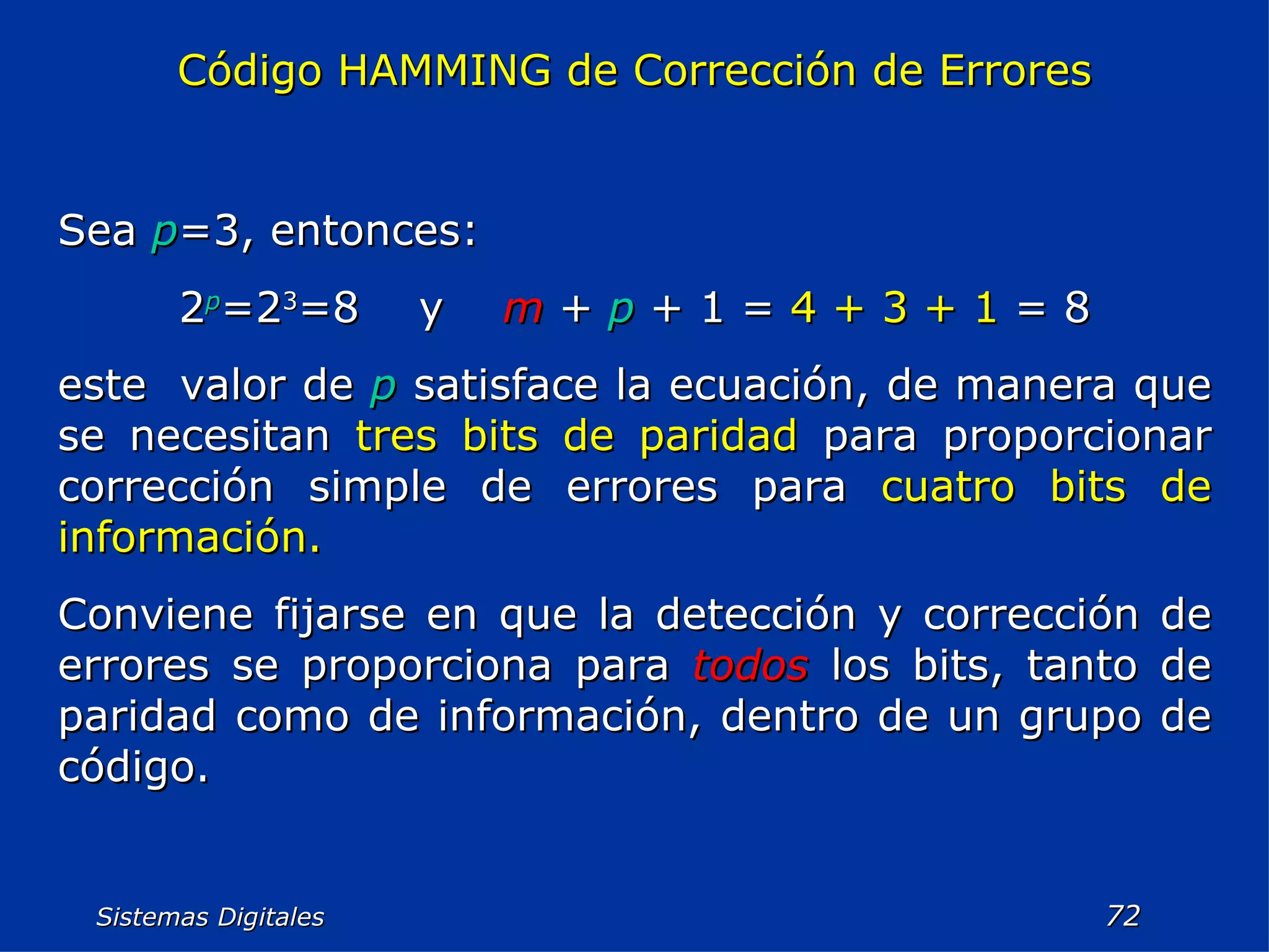 Sistemas Digitales  Código HAMMING de Corrección de Errores Sea  p =3, entonces: 2 p =2 3 =8  y  m   +  p  + 1 =  4 + 3 + 1  = 8 este  valor de  p  satisface la ecuación, de manera que se necesitan  tres bits de paridad  para proporcionar corrección simple de errores para  cuatro bits de información. Conviene fijarse en que la detección y corrección de errores se proporciona para  todos  los bits, tanto de paridad como de información, dentro de un grupo de código. 
