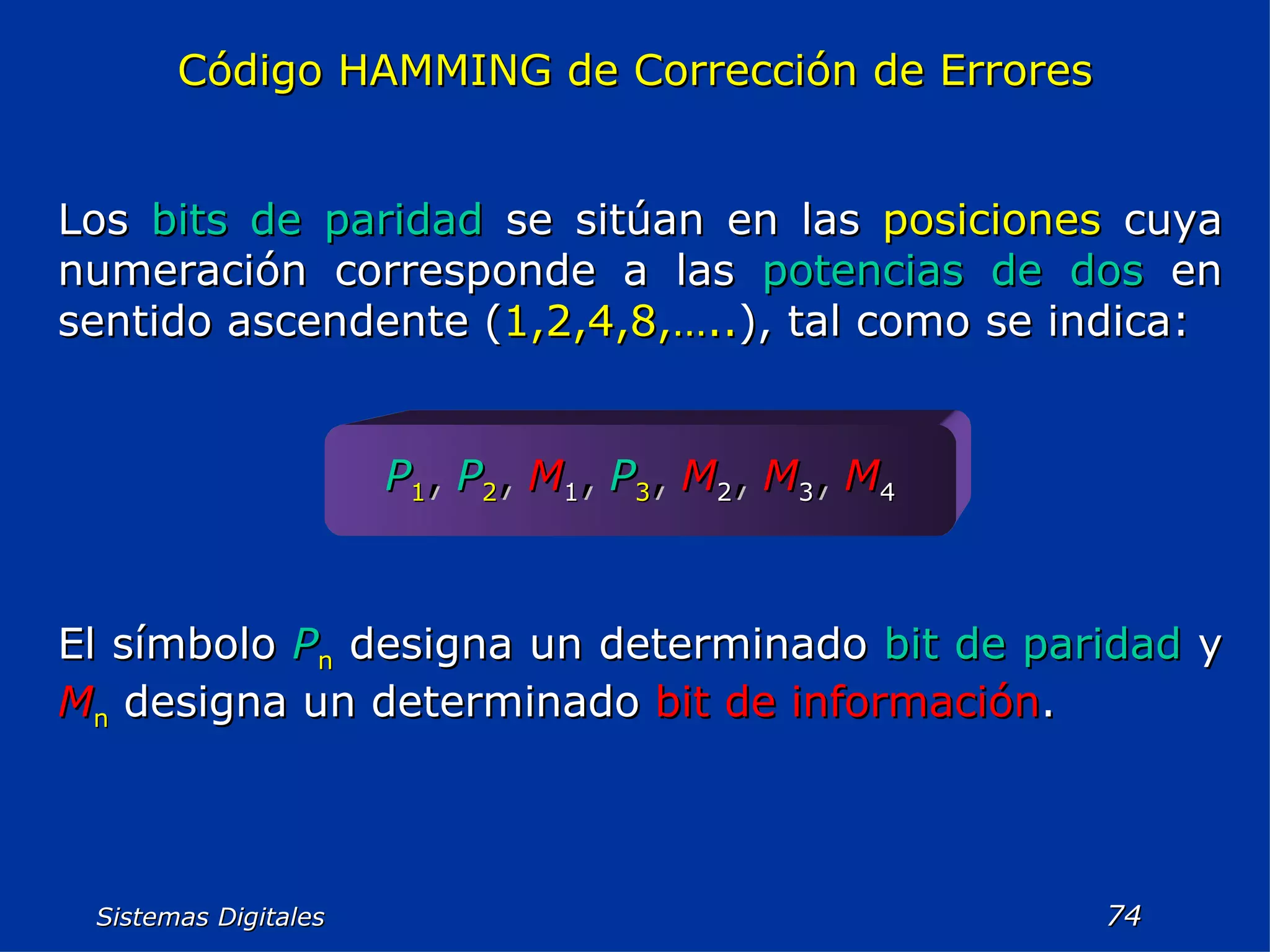 Sistemas Digitales  Código HAMMING de Corrección de Errores Los  bits de paridad  se sitúan en las  posiciones  cuya numeración corresponde a las  potencias de dos  en sentido ascendente ( 1,2,4,8,….. ), tal como se indica: P 1 ,   P 2 ,   M 1 ,   P 3 ,   M 2 ,   M 3 ,   M 4 El símbolo  P n  designa un determinado  bit de paridad  y  M n  designa un determinado  bit de información . 