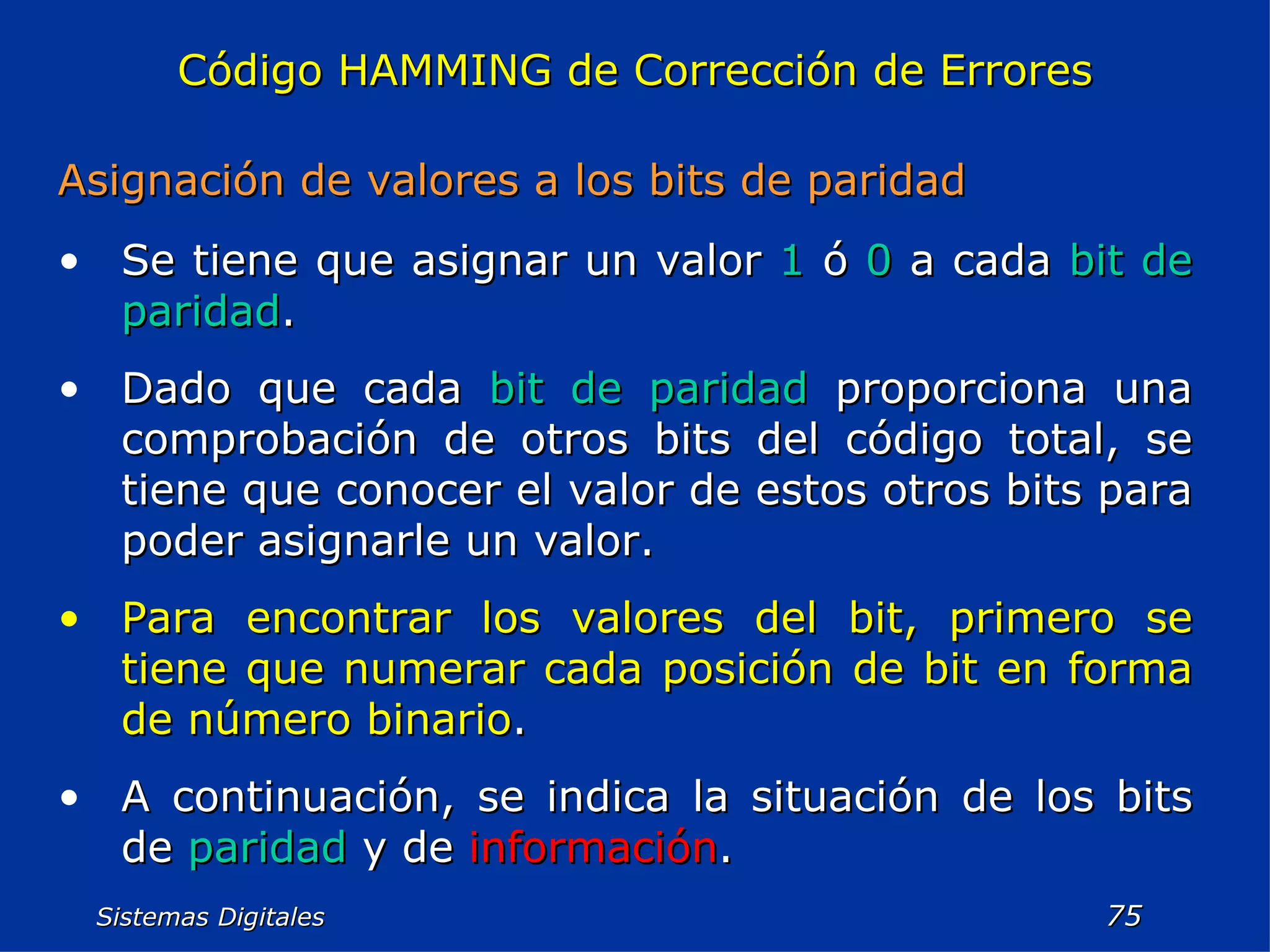 Sistemas Digitales  Código HAMMING de Corrección de Errores Asignación de valores a los bits de paridad Se tiene que asignar un valor  1  ó  0  a cada  bit de paridad . Dado que cada  bit de paridad  proporciona una comprobación de otros bits del código total, se tiene que conocer el valor de estos otros bits para poder asignarle un valor. Para encontrar los valores del bit, primero se tiene que numerar cada posición de bit en forma de número binario . A continuación, se indica la situación de los bits de  paridad  y de  información . 
