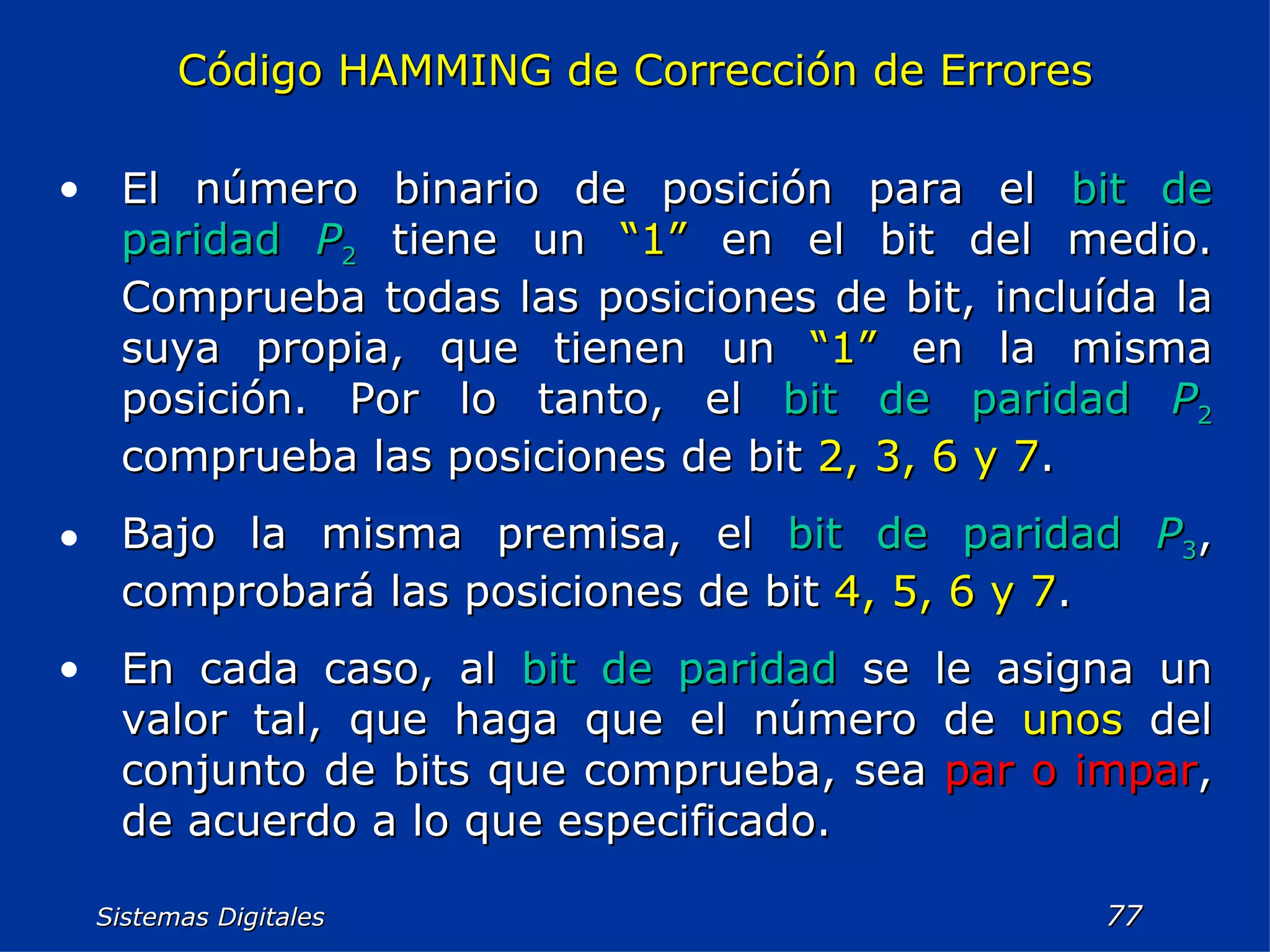 Sistemas Digitales  Código HAMMING de Corrección de Errores El número binario de posición para el  bit de paridad   P 2  tiene un  “1”  en el bit del medio. Comprueba todas las posiciones de bit, incluída la suya propia, que tienen un  “1”  en la misma posición. Por lo tanto, el  bit de paridad   P 2  comprueba las posiciones de bit  2, 3, 6 y 7 . Bajo la misma premisa, el  bit de paridad   P 3 , comprobará las posiciones de bit  4, 5, 6 y 7 . En cada caso, al  bit de paridad  se le asigna un valor tal, que haga que el número de  unos  del conjunto de bits que comprueba, sea  par o impar , de acuerdo a lo que especificado. 