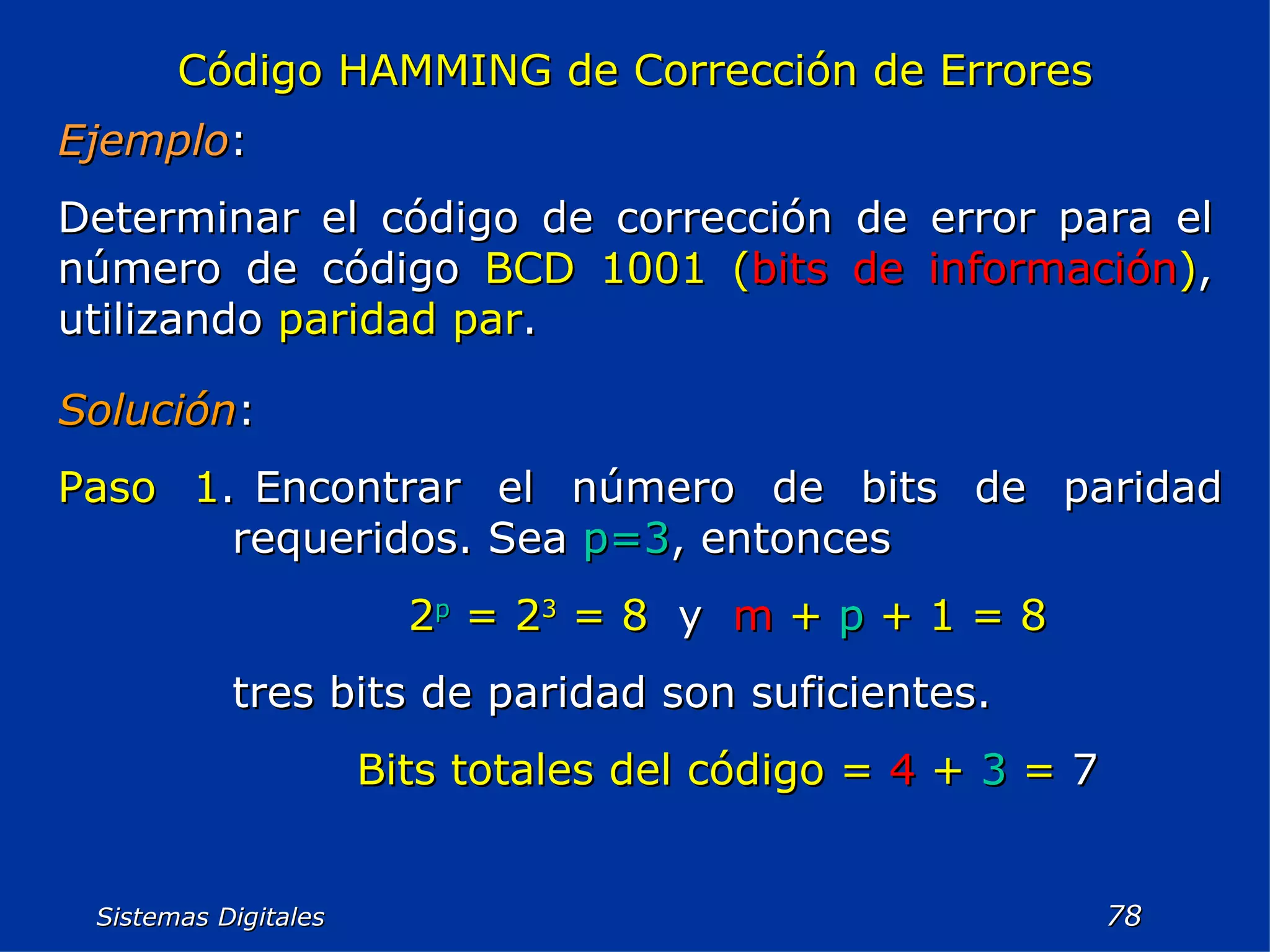 Sistemas Digitales  Código HAMMING de Corrección de Errores Ejemplo : Determinar el código de corrección de error para el número de código  BCD 1001 ( bits de información ) , utilizando  paridad par . Solución : Paso 1 . Encontrar el número de bits de paridad requeridos. Sea  p=3 , entonces 2 p   = 2 3   = 8   y  m   +   p   + 1 = 8 tres bits de paridad son suficientes. Bits totales del código =  4  +  3  =  7 